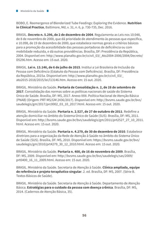 Ministério da Saúde
56
BOBO, E. Reemergence of Blenderized Tube Feedings: Exploring the Evidence. Nutrition
in Clinical Practice, Baltimore, Md, v. 31, n. 6, p. 730-735, Dec. 2016.
BRASIL. Decreto n. 5.296, de 2 de dezembro de 2004. Regulamenta as Leis nos 10.048,
de 8 de novembro de 2000, que dá prioridade de atendimento às pessoas que especifica,
e 10.098, de 19 de dezembro de 2000, que estabelece normas gerais e critérios básicos
para a promoção da acessibilidade das pessoas portadoras de deficiência ou com
mobilidade reduzida, e dá outras providências. Brasília, DF: Presidência da República,
2004. Disponível em: http://www.planalto.gov.br/ccivil_03/_Ato2004-2006/2004/Decreto/
D5296.htm. Acesso em: 15 out. 2020.
BRASIL. Lei n. 13.146, de 6 de julho de 2015. Institui a Lei Brasileira de Inclusão da
Pessoa com Deficiência (Estatuto da Pessoa com Deficiência). Brasília, DF: Presidência
da República, 2015a. Disponível em: http://www.planalto.gov.br/ccivil_03/_
ato2015-2018/2015/lei/l13146.htm. Acesso em: 15 out. 2020.
BRASIL. Ministério da Saúde. Portaria de Consolidação n. 2, de 28 de setembro de
2017. Consolidação das normas sobre as políticas nacionais de saúde do Sistema
Único de Saúde. Brasília, DF: MS, 2017. Anexo XXII. Política Nacional de Atenção Básica
(PNAB) (Origem: PRT MS/GM 2436/2017). Disponível em: http://bvsms.saude.gov.br/bvs/
saudelegis/gm/2017/prc0002_03_10_2017.html. Acesso em: 15 out. 2020.
BRASIL. Ministério da Saúde. Portaria n. 2.527, de 27 de outubro de 2011. Redefine a
atenção domiciliar no âmbito do Sistema Único de Saúde (SUS). Brasília, DF: MS, 2011.
Disponível em: http://bvsms.saude.gov.br/bvs/saudelegis/gm/2011/prt2527_27_10_2011.
html. Acesso em: 15 out. 2020.
BRASIL. Ministério da Saúde. Portaria n. 4.279, de 30 de dezembro de 2010. Estabelece
diretrizes para a organização da Rede de Atenção à Saúde no âmbito do Sistema Único
de Saúde (SUS). Brasília, DF: MS, 2010. Disponível em: https://bvsms.saude.gov.br/bvs/
saudelegis/gm/2010/prt4279_30_12_2010.html. Acesso em: 15 out. 2020.
BRASIL. Ministério da Saúde. Portaria n. 400, de 16 de novembro de 2009. Brasília,
DF: MS, 2009. Disponível em: http://bvsms.saude.gov.br/bvs/saudelegis/sas/2009/
prt0400_16_11_2009.html. Acesso em: 15 out. 2020.
BRASIL. Ministério da Saúde. Secretaria de Atenção à Saúde. Clínica ampliada, equipe
de referência e projeto terapêutico singular. 2. ed. Brasília, DF: MS, 2007. (Série B.
Textos Básicos de Saúde).
BRASIL. Ministério da Saúde. Secretaria de Atenção à Saúde. Departamento de Atenção
Básica. Estratégias para o cuidado da pessoa com doença crônica. Brasília, DF: MS,
2014. (Cadernos de Atenção Básica, 35).
 