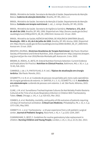 Guia de Atenção à Saúde da Pessoa com Estomia
57
BRASIL. Ministério da Saúde. Secretaria de Atenção à Saúde. Departamento de Atenção
Básica. Caderno de atenção domiciliar. Brasília, DF: MS, 2013. v. 2.
BRASIL. Ministério da Saúde. Secretaria de Atenção à Saúde. Departamento de Atenção
Básica. Cuidados em terapia nutricional. 1. ed., 1. reimpr. Brasília, DF: MS, 2015b.
BRASIL. Ministério da Saúde. Secretaria de Vigilância Sanitária. Portaria n. 272, de 8
de abril de 1998. Brasília, DF: MS, 1998. Disponível em: http://bvsms.saude.gov.br/bvs/
saudelegis/svs1/1998/prt0272_08_04_1998.html. Acesso em: 15 out. 2020.
BRASIL. Ministério da Saúde; AGÊNCIA NACIONAL DE VIGILÂNCIA SANITÁRIA (Brasil).
Resolução - RDC n. 63, de 6 de julho de 2000. Brasília, DF: MS: Anvisa, 2000. Disponível
em: http://bvsms.saude.gov.br/bvs/saudelegis/anvisa/2000/rdc0063_06_07_2000.html.
Acesso em: 15 out. 2020.
BRASPEN JOURNAL. Diretrizes Brasileiras de Terapia Nutricional. São Paulo: Brazilian
Society of Parenteral and Enteral Nutrition, 2018. Disponível em: http://arquivos.braspen.
org/journal/jan-fev-mar-2018/Revista-Montada.pdf. Acesso em: 3 nov. 2020.
BROWN, B.; ROEHL, K.; BETZ, M. Enteral Nutrition Formula Selection: Current Evidence
and Implications for Practice. Nutrition in Clinical Practice, Baltimore, Md, v. 30, n. 1, p.
72-85, Feb. 2015.
CAMARGO, J. de J. P.; PINTO FILHO, D. R. (ed.). Tópicos de atualização em cirurgia
torácica. São Paulo: Manole, 2011.
CESARETTI, I. U. R. et. al. Cuidando de pessoas nos períodos pré, trans e pós-operatórios
de cirurgias geradoras de estomia. In: SANTOS, V. L. C. G.; CESARETTI, I. U. R. Assistência
em estomaterapia: cuidando de pessoas com estomia. 2. ed. São Paulo: Atheneu, 2015.
p. 83-101.
CLINE, J. M. et al. Surveillance Tracheal Aspirate Cultures Do Not Reliably Predict Bacteria
Cultured at the Time of an Acute Respiratory Infection in Children With Tracheostomy
Tubes. Chest, Chicago, v. 141, n. 3, p. 625-631, Mar. 2012.
COMBES, A. et al. Morbidity, mortality, and quality-of-life outcomes of patients requiring
≥14 days of mechanical ventilation. Critical Care Medicine, Philadelphia, PA, v. 31, n. 5, p.
1373-1381, May 2003.
CORBETT, H. J. et al. Tracheostomy – a 10 year experience from a UK pediatric surgical
center. Journal of Pediatric Surgery, Nova York, v. 42, n. 7, p.1251-1254, 2007.
CUNNINGHAM, S.; BEST, C. Guidelines for routine gastrostomy tube replacement in
children. Nursing Children and Young People, London, v. 25, n. 10, p. 22-25, Dec. 2013.
 