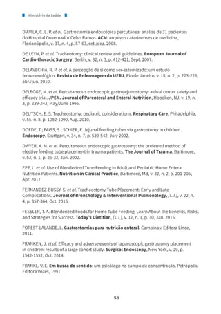 Ministério da Saúde
58
D’AVILA, C. L. P. et al. Gastrostomia endoscópica percutânea: análise de 31 pacientes
do Hospital Governador Celso Ramos. ACM: arquivos catarinenses de medicina,
Florianópolis, v. 37, n. 4, p. 57-63, set./dez. 2008.
DE LEYN, P. et al. Tracheotomy: clinical review and guidelines. European Journal of
Cardio-thoracic Surgery, Berlin, v. 32, n. 3, p. 412-421, Sept. 2007.
DELAVECHIA, R. P. et al. A percepção de si como ser-estomizado: um estudo
fenomenológico. Revista de Enfermagem da UERJ, Rio de Janeiro, v. 18, n. 2, p. 223-228,
abr./jun. 2010.
DELEGGE, M. et al. Percutaneous endoscopic gastrojejunostomy: a dual center safety and
efficacy trial. JPEN. Journal of Parenteral and Enteral Nutrition, Hoboken, NJ, v. 19, n.
3, p. 239-243, May/June 1995.
DEUTSCH, E. S. Tracheostomy: pediatric considerations. Respiratory Care, Philadelphia,
v. 55, n. 8, p. 1082-1090, Aug. 2010.
DOEDE, T.; FAISS, S.; SCHIER, F. Jejunal feeding tubes via gastrostomy in children.
Endoscopy, Stuttgart, v. 34, n. 7, p. 539-542, July 2002.
DWYER, K. M. et al. Percutaneous endoscopic gastrostomy: the preferred method of
elective feeding tube placement in trauma patients. The Journal of Trauma, Baltimore,
v. 52, n. 1, p. 26-32, Jan. 2002.
EPP, L. et al. Use of Blenderized Tube Feeding in Adult and Pediatric Home Enteral
Nutrition Patients. Nutrition in Clinical Practice, Baltimore, Md, v. 32, n. 2, p. 201-205,
Apr. 2017.
FERNANDEZ-BUSSY, S. et al. Tracheostomy Tube Placement: Early and Late
Complications. Journal of Bronchology & Interventional Pulmonology, [s. l.], v. 22, n.
4, p. 357-364, Oct. 2015.
FESSLER, T. A. Blenderized Foods for Home Tube Feeding: Learn About the Benefits, Risks,
and Strategies for Success. Today’s Dietitian, [s. l.], v. 17, n. 1, p. 30, Jan. 2015.
FOREST-LALANDE, L. Gastrostomias para nutrição enteral. Campinas: Editora Lince,
2011.
FRANKEN, J. et al. Efficacy and adverse events of laparoscopic gastrostomy placement
in children: results of a large cohort study. Surgical Endoscopy, New York, v. 29, p.
1542-1552, Oct. 2014.
FRANKL, V. E. Em busca do sentido: um psicólogo no campo de concentração. Petrópolis:
Editora Vozes, 1991.
 