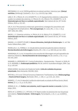 Ministério da Saúde
60
KREYMANN, K. G. et al. ESPEN guidelines on enteral nutrition: intensive care. Clinical
nutrition, Edinburgh, Scotland, v. 25, n. 2, p. 210-223, Apr. 2006.
LAGE, E. M. I.; PAULA, M. A. B.; CESARETTI, I. U. R. Equipamentos coletores e adjuvantes
usados no cuidado das estomias. In: PAULA, M. A. B.; PAULA, P. R.; CESARETTI, I. U. R.
Estomaterapia em foco e o cuidado especializado. São Caetano do Sul, SP: Yendis
Editora, 2014. p. 151-167.
LIN, H. et al. Percutaneous endoscopic gastrostomy: strategies for prevention and
management of complications. The Laryngoscope, St. Louis, Mo., v. 111, n. 10, p.
1847-1852, Oct. 2001.
MACIEL, L. C. Estomias urinárias. In: PAULA, M. A. B.; PAULA, P. R.; CESARETTI, I. U. R.
Estomaterapia em foco e o cuidado especializado. São Caetano do Sul, SP: Yendis
Editora, 2014.
MAHAN, L. K.; ESCOTT-STUMP, S. Krause Alimentos, Nutrição & Dietoterapia. 11. ed. São
Paulo: Editora Roca, 2005.
MEIRELLES, C. A.; FERRAZ, C. A. Estudo teórico da demarcação do estoma intestinal.
Revista Brasileira de Enfermagem, Brasília, DF, v. 54, n. 3, p. 500-510, jul./set. 2001.
MENDONÇA, R. S. et al. A importância da consulta de Enfermagem em pré-operatório de
ostomias intestinais. Revista Brasileira de Cancerologia, Rio de Janeiro, v. 53, n. 4, p.
431-435, 2007.
MILWARD, G.; MORGADO, M. F. Centro Endoscópico - Equipamentos - Pessoal. In: SILVA, M.
G. D.; MILWARD, G. Endoscopia pediátrica. Rio de Janeiro: Guanabara Koogan, 2004. Cap.
21, p. 235-247.
MINAS GERAIS. Secretaria de Estado da Saúde. Linha de cuidados da pessoa
estomizada. Belo Horizonte: SES/MG, 2015.
MITCHELL, R. B. et al. Clinical Consensus Statement: Tracheostomy Care. Otolaryngology
– Head and Neck Surgery, Rochester, Minn., v. 148, n. 1, p. 6-20, Jan. 2013.
MORAES, J. T. et al. A atenção à saúde do estomizado no estado de Minas Gerais, Brasil.
Estima, [S. l.], v. 11, p. 12-20, 2013.
MORAIS, D. N. L. R. Mulher com ostomia, você é capaz de manter o encanto. Goiânia:
Kelps, 2015.
MOTA, M. S.; GOMES, G. C.; PETUCO, V. M. Repercussões no processo de viver da pessoa
com estoma. Texto & Contexto - Enfermagem, Florianópolis, v. 25, n. 1, p. e1260014,
2016.
 