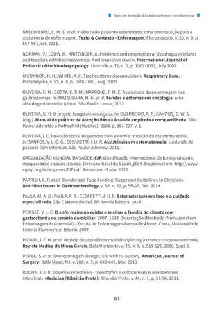Guia de Atenção à Saúde da Pessoa com Estomia
61
NASCIMENTO, C. M. S. et al. Vivência do paciente estomizado: uma contribuição para a
assistência de enfermagem. Texto & Contexto - Enfermagem, Florianópolis, v. 20, n. 3, p.
557-564, set. 2011.
NORMAN, V.; LOUW, B.; KRITZINGER, A. Incidence and description of dysphagia in infants
and toddlers with tracheostomies: A retrospective review. International Journal of
Pediatrics Otorhinolaryngology, Limerick, v. 71, n. 7, p. 1087-1092, July 2007.
O’CONNOR, H. H.; WHITE, A. C. Tracheostomy decannulation. Respiratory Care,
Philadelphia, v. 55, n. 8, p. 1076-1081, Aug. 2010.
OLIVEIRA, E. M.; COSTA, C. P. M.; MARRONE, F. M. C. Assistência de enfermagem nas
gastrostomias. In: MATSUBARA, M. G. et al. Feridas e estomas em oncologia: uma
abordagem interdisciplinar. São Paulo: Lemar, 2012.
OLIVEIRA, G. N. O projeto terapêutico singular. In: GUERREIRO, A. P.; CAMPOS, G. W. S.
(org.). Manual de práticas de Atenção Básica à saúde ampliada e compartilhada. São
Paulo: Aderaldo e Rothschild (Hucitec), 2008. p. 283-297. v. 1.
OLIVEIRA, I. C. Inserção social de pessoas com estomia: atuação do assistente social.
In: SANTOS, V. L. C. G.; CESARETTI, I. U. R. Assistência em estomaterapia: cuidando de
pessoas com estomias. São Paulo: Atheneu, 2015.
ORGANIZAÇÃO MUNDIAL DA SAÚDE. CIF: classificação internacional de funcionalidade,
incapacidade e saúde. Lisboa: Direcção-Geral da Saúde,2004. Disponível em: http://www.
crpsp.org.br/arquivos/CIF.pdf. Acesso em: 3 nov. 2020.
PARRISH, C. P. et al. Blenderized Tube Feeding: Suggested Guidelines to Clinicians.
Nutrition Issues in Gastroenterology, v. 38, n. 12, p. 58-66, Dec. 2014.
PAULA, M. A. B.; PAULA, P. R.; CESARETTI, I. U. R. Estomaterapia em foco e o cuidado
especializado. São Caetano do Sul, SP: Yendis Editora, 2014.
PERISSÉ, V. L. C. O enfermeiro no cuidar e ensinar a família do cliente com
gastrostomia no cenário domiciliar. 2007. 159 f. Dissertação (Mestrado Profissional em
Enfermagem Assistencial) – Escola de Enfermagem Aurora de Afonso Costa, Universidade
Federal Fluminense, Niterói, 2007.
PICININ, I. F. M. et al. Modelo de assistência multidisciplinary à criança traqueostomizada.
Revista Medica de Minas Gerais, Belo Horizonte, v. 26, n. 9, p. S19-S26, 2016. Supl. 6.
POPEK, S. et al. Overcoming challenges: life with na ostomy. American Journal of
Surgery, Belle Mead, NJ, v. 200, n. 5, p. 640-645, Nov. 2010.
ROCHA, J. J. R. Estomias intestinais - (ileostomia e colostomias) e anastomoses
intestinais. Medicina (Ribeirão Preto), Ribeirão Preto, v. 44, n. 1, p. 51-56, 2011.
 