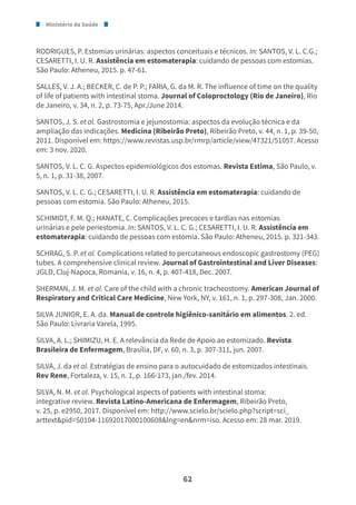 Ministério da Saúde
62
RODRIGUES, P. Estomias urinárias: aspectos conceituais e técnicos. In: SANTOS, V. L. C.G.;
CESARETTI, I. U. R. Assistência em estomaterapia: cuidando de pessoas com estomias.
São Paulo: Atheneu, 2015. p. 47-61.
SALLES, V. J. A.; BECKER, C. de P. P.; FARIA, G. da M. R. The influence of time on the quality
of life of patients with intestinal stoma. Journal of Coloproctology (Rio de Janeiro), Rio
de Janeiro, v. 34, n. 2, p. 73-75, Apr./June 2014.
SANTOS, J. S. et al. Gastrostomia e jejunostomia: aspectos da evolução técnica e da
ampliação das indicações. Medicina (Ribeirão Preto), Ribeirão Preto, v. 44, n. 1, p. 39-50,
2011. Disponível em: https://www.revistas.usp.br/rmrp/article/view/47321/51057. Acesso
em: 3 nov. 2020.
SANTOS, V. L. C. G. Aspectos epidemiológicos dos estomas. Revista Estima, São Paulo, v.
5, n. 1, p. 31-38, 2007.
SANTOS, V. L. C. G.; CESARETTI, I. U. R. Assistência em estomaterapia: cuidando de
pessoas com estomia. São Paulo: Atheneu, 2015.
SCHIMIDT, F. M. Q.; HANATE, C. Complicações precoces e tardias nas estomias
urinárias e pele periestomia. In: SANTOS, V. L. C. G.; CESARETTI, I. U. R. Assistência em
estomaterapia: cuidando de pessoas com estomia. São Paulo: Atheneu, 2015. p. 321-343.
SCHRAG, S. P. et al. Complications related to percutaneous endoscopic gastrostomy (PEG)
tubes. A comprehensive clinical review. Journal of Gastrointestinal and Liver Diseases:
JGLD, Cluj-Napoca, Romania, v. 16, n. 4, p. 407-418, Dec. 2007.
SHERMAN, J. M. et al. Care of the child with a chronic tracheostomy. American Journal of
Respiratory and Critical Care Medicine, New York, NY, v. 161, n. 1, p. 297-308, Jan. 2000.
SILVA JUNIOR, E. A. da. Manual de controle higiênico-sanitário em alimentos. 2. ed.
São Paulo: Livraria Varela, 1995.
SILVA, A. L.; SHIMIZU, H. E. A relevância da Rede de Apoio ao estomizado. Revista
Brasileira de Enfermagem, Brasília, DF, v. 60, n. 3, p. 307-311, jun. 2007.
SILVA, J. da et al. Estratégias de ensino para o autocuidado de estomizados intestinais.
Rev Rene, Fortaleza, v. 15, n. 1, p. 166-173, jan./fev. 2014.
SILVA, N. M. et al. Psychological aspects of patients with intestinal stoma:
integrative review. Revista Latino-Americana de Enfermagem, Ribeirão Preto,
v. 25, p. e2950, 2017. Disponível em: http://www.scielo.br/scielo.php?script=sci_
arttext&pid=S0104-11692017000100608&lng=en&nrm=iso. Acesso em: 28 mar. 2019.
 