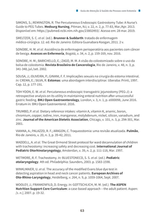 Guia de Atenção à Saúde da Pessoa com Estomia
63
SIMONS, S.; REMINGTON, R. The Percutaneous Endoscopic Gastrostomy Tube: A Nurse’s
Guide to PEG Tubes. Medsurg Nursing, Pitman, NJ, v. 22, n. 2, p. 77-83, Mar./Apr. 2013.
Disponível em: https://pubmed.ncbi.nlm.nih.gov/23802493/. Acesso em: 28 mar. 2019.
SMELTZER, S. C. et al. (ed.). Brunner & Suddarth: tratado de enfermagem
médico-cirúrgica. 12. ed. Rio de Janeiro: Editora Guanabara Koogan, 2011. 2 v.
SONOBE, H. M. et al. Assistência de enfermagem perioperatória aos pacientes com câncer
de bexiga. Avances en Enfermería, Bogotá, v. 34, n. 2, p. 159-169, nov. 2016.
SONOBE, H. M.; BARICHELLO, E.; ZAGO, M. M. A visão do colostomizado sobre o uso da
bolsa de colostomia. Revista Brasileira de Cancerologia, Rio de Janeiro, v. 48, n. 3, p.
341-348, jul./set. 2002.
SOUSA, J.; OLIVEIRA, P.; GINANI, F. F. Implicações sexuais na cirurgia do estoma intestinal.
In: CREMA, E.; SILVA, R. Estomas: uma abordagem interdisciplinar. Uberaba: Printi, 1997.
Cap. 12, p. 177-191.
TOH YOON, E. W. et al. Percutaneous endoscopic transgastric jejunostomy (PEG-J): a
retrospective analysis on its utility in maintaining enteral nutrition after unsuccessful
gastric feeding. BMJ Open Gastroenterology, London, v. 3, n. 1, p. e000098, June 2016.
Erratum in: BMJ Open Gastroenterol. 2016.
TRUMBO, P. et al. Dietary reference intakes: vitamin A, vitamin K, arsenic, boron,
chromium, copper, iodine, iron, manganese, molybdenum, nickel, silicon, vanadium, and
zinc. Journal of the American Dietetic Association, Chicago, v. 101, n. 3, p. 294-301, Mar.
2001.
VIANNA, A.; PALAZZO, R. F.; ARAGON, C. Traqueostomia: uma revisão atualizada. Pulmão,
Rio de Janeiro, v. 20, n. 3, p. 39-42, 2011.
WADDELL, A. et al. The Great Ormond Street protocol for ward decannulation of children
with tracheostomy: increasing safety and decreasing cost. International Journal of
Pediatric Otorhinolaryngology, Amsterdan, v. 39, n. 2, p. 111-118, Mar. 1997.
WETMORE, R. F. Tracheotomy. In: BLUESTONECD, S. S. et al. (ed.). Pediatric
otolaryngology. 4th ed. Philadelphia: Saunders, 2003. p. 1583-1598.
WINKLMAIER, U. et al. The accuracy of the modified Evans blue dye test in
detecting aspiration in head and neck cancer patients. European Archives of
Oto-Rhino-Laryngology, Heidelberg, v. 264, n. 9, p. 1059-1064, Sept. 2007.
WOOLEY, J.; FRANKENFILD, D. Energy. In: GOTTSCHLICH, M. M. (ed.). The ASPEN
Nutrition Support Core Curriculum: a case-based approach – the adult patient. Aspen:
[s. n.], 2007. p. 19-32.
 