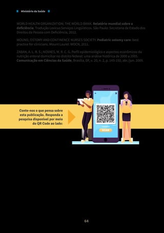 Ministério da Saúde
64
WORLD HEALTH ORGANIZATION; THE WORLD BANK. Relatório mundial sobre a
deficiência. Tradução Lexicus Serviços Lingüísticos. São Paulo: Secretaria de Estado dos
Direitos da Pessoa com Deficiência, 2012.
WOUND, OSTOMY AND CONTINENCE NURSES SOCIETY. Pediatric ostomy care: best
practice for clinicians. Mount Laurel: WOCN, 2011.
ZABAN, A. L. R. S.; NOVAES, M. R. C. G. Perfil epidemiológico e aspectos econômicos da
nutrição enteral domiciliar no distrito federal: uma análise histórica de 2000 a 2005.
Comunicação em Ciências da Saúde, Brasília, DF, v. 20, n. 2, p. 143-150, abr./jun. 2009.
Conte-nos o que pensa sobre
esta publicação. Responda a
pesquisa disponível por meio
do QR Code ao lado:
SCAN
 