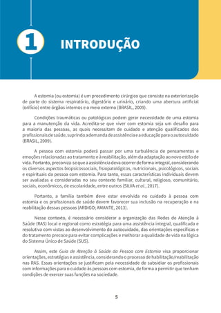 5
A estomia (ou ostomia) é um procedimento cirúrgico que consiste na exteriorização
de parte do sistema respiratório, digestório e urinário, criando uma abertura artificial
(orifício) entre órgãos internos e o meio externo (BRASIL, 2009).
Condições traumáticas ou patológicas podem gerar necessidade de uma estomia
para a manutenção da vida. Acredita-se que viver com estomia seja um desafio para
a maioria das pessoas, as quais necessitam de cuidado e atenção qualificados dos
profissionaisdesaúde,suprindoademandadeassistênciaeaeducaçãoparaoautocuidado
(BRASIL, 2009).
A pessoa com estomia poderá passar por uma turbulência de pensamentos e
emoções relacionadas ao tratamento e à reabilitação, além da adaptação ao novo estilo de
vida.Portanto,preconiza-sequeaassistênciadevaocorrerdeformaintegral,considerando
os diversos aspectos biopsicossociais, fisiopatológicos, nutricionais, psicológicos, sociais
e espirituais da pessoa com estomia. Para tanto, essas características individuais devem
ser avaliadas e consideradas no seu contexto familiar, cultural, religioso, comunitário,
sociais, econômicos, de escolaridade, entre outros (SILVA et al., 2017).
Portanto, a família também deve estar envolvida no cuidado à pessoa com
estomia e os profissionais de saúde devem favorecer sua inclusão na recuperação e na
reabilitação dessas pessoas (ARDIGO; AMANTE, 2013).
Nesse contexto, é necessário considerar a organização das Redes de Atenção à
Saúde (RAS) local e regional como estratégia para uma assistência integral, qualificada e
resolutiva com vistas ao desenvolvimento do autocuidado, das orientações específicas e
do tratamento precoce para evitar complicações e melhorar a qualidade de vida na lógica
do Sistema Único de Saúde (SUS).
Assim, este Guia de Atenção à Saúde da Pessoa com Estomia visa proporcionar
orientações,estratégiaseassistência,considerandooprocessodehabilitação/reabilitação
nas RAS. Essas orientações se justificam pela necessidade de subsidiar os profissionais
com informações para o cuidado às pessoas com estomia, de forma a permitir que tenham
condições de exercer suas funções na sociedade.
INTRODUÇÃO
1
 