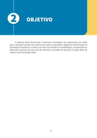 7
O objetivo deste documento é promover orientações aos profissionais de saúde
para a atenção à pessoa com estomia do sistema respiratório, digestório (alimentação ou
eliminação intestinal) e urinário, com foco no cuidado e na reabilitação, considerando os
diferentes aspectos do ciclo vital do indivíduo nas Redes de Atenção à Saúde (RAS) do
Sistema Único de Saúde (SUS).
OBJETIVO
2
 