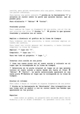 3
canción, pero quizás necesitemos sólo una parte. Podemos eliminar
las partes sobrantes.
Para marcar una parte sobrante pincha en la herramienta “I” y
arrastra el cursor sobre la parte que quieres marcar, que se
pondrá gris.
Para eliminarla “Editar” “Cortar”.
Trasladar pistas
Para cambiar de lugar un fragmento de una pista, con el fin de
que coincida con otra: Pincha “←” pincha lo que quieres
trasladar y arrastra con el ratón.
Ampliar o disminuir el gráfico de la línea de tiempos
Para trabajar con más precisión, a veces conviene ampliar el
tamaño del gráfico.
Para tener una visión general del documento, a veces conviene
comprimir la línea de tiempos.
Ampliar: Lupa con “+”.
Comprimir: Lupa con “-“.
Para ver todo el proyecto: Lupa “__”
Insertar otro sonido en una pista
Crea una nueva pista con el nuevo sonido y colócalo en el
lugar que le corresponde en la linea de tiempos.
Selecciona en la pista original el lugar en el que quieres
incluir el nuevo sonido y marca desde ahí hasta el final
“Editar” “Partir”. La parte seleccionada aparecerá en una
nueva pista Muévela al lugar que le corresponde en la línea de
tiempos.
Ajustar el volumen
Para subir o bajar el volumen en algunos fragmentos de una pista:
Pincha en la herramienta de “Envolvente” (Dos triangulitos con
una línea azul en medio) y con el cursor mueve las bandas que
aparecerán en las pistas.
Exportar
Como vimos al grabar, el proyecto sólo se puede abrir con el
Audacity y en el mismo ordenador. Si queremos oírlo con otros
 