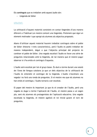 Els continguts que es treballen amb aquest àudio són:
-

Llegenda de Sóller

UTILITAT:
La utilització d’aquest material consisteix en contar llegendes d’una manera
diferent a l’habitual (un mestre contant una llegenda). Pretenem que sigui un
element motivador i que apropi als alumnes als objectius proposats.
Abans d’utilitzar aquest material haurem treballat continguts sobre el poble
de Sóller (historia i trets característics), però l’àudio es podrà treballar de
manera independent, degut a que l’objectiu principal del projecte és
conèixer el poble de Sóller. Una vegada escoltat l’àudio es faran una sèrie de
preguntes relacionades amb la llegenda, de tal manera que el mestre pugui
observar si s’ha entès el contingut d’aquesta.
L’àudio serà escoltat per tot el grup classe. És durà a terme durant una sessió
de l’àrea de llengua catalana ja que un dels objectius de la utilització de
l’àudio és entendre el contingut de la llegenda. L’àudio s’escoltarà una
vegada i es farà una ronda de preguntes. Si el mestre veu que els alumnes no
han entès el contingut, l’àudio tornarà a ser escoltat.
El paper del mestre és important ja que és el creador de l’àudio, però una
vegada es dugui a terme l’aplicació de l’àudio, el mestre passa a un segon
pla, sent els alumnes els protagonistes de l’aplicació educativa. Una vegada
escoltada la llegenda, el mestre agafarà el rol inicial guiant el torn de
preguntes.

3

 