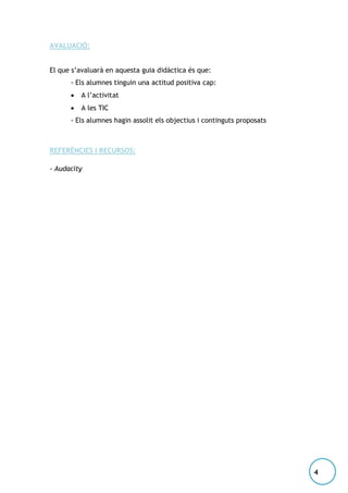 AVALUACIÓ:
El que s’avaluarà en aquesta guia didàctica és que:
- Els alumnes tinguin una actitud positiva cap:


A l’activitat



A les TIC

- Els alumnes hagin assolit els objectius i continguts proposats

REFERÈNCIES I RECURSOS:
- Audacity

4

 