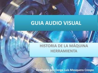 GUIA AUDIO VISUAL HISTORIA DE LA MÁQUINA HERRAMIENTA Realizado por: Jorge Luis Mosquera Crespo 