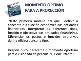 MOMENTO ÓPTIMO        PARA A PROXECCIÓNNesteprimeiro módulo hai que  definir o  concepto e a función económica das entidades financieiras. Interpretar os diferentes tipos, función e obxectivo das entidades financieiras. Diferenciar os postos e funciónsoperativas dunha oficina bancaria tipo. Despois disto, paréceme o momento oportuno para o visionado da película “El Concursante”. 