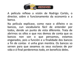 A película reflexa a visión de Rodrigo Cortés, o director, sobre o funcionamento da economía e a banca.	Na película explícase, como nace o diñeiro e os bancos, cun vocabulario fácil de entender por todos, dende un punto de vista diferente. Trata de abrirnos os ollos e que nos demos de conta que os bancos non son o que pensamos, estamos enganados, pois a función e a finalidade dos bancos a fin de contas  é unha gran mentira. Os bancos so serven para que sexamos os seus esclavos de por vida e ó final perderemos todo, en beneficio deles.