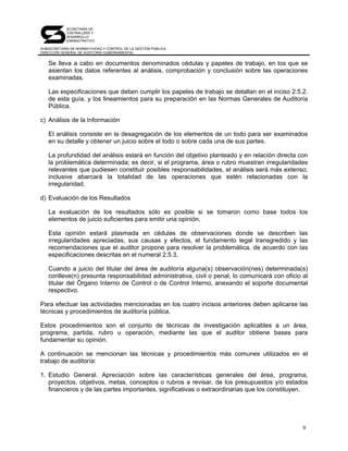 SECRETARÍA DE
            CONTRALORÍA Y
            DESARROLLO
            ADMINISTRATIVO

SUBSECRETARÍA DE NORMATIVIDAD Y CONTROL DE LA GESTIÓN PÚBLICA
DIRECCIÓN GENERAL DE AUDITORÍA GUBERNAMENTAL


   Se lleva a cabo en documentos denominados cédulas y papeles de trabajo, en los que se
   asientan los datos referentes al análisis, comprobación y conclusión sobre las operaciones
   examinadas.

   Las especificaciones que deben cumplir los papeles de trabajo se detallan en el inciso 2.5.2.
   de esta guía, y los lineamientos para su preparación en las Normas Generales de Auditoría
   Pública.

c) Análisis de la Información

   El análisis consiste en la desagregación de los elementos de un todo para ser examinados
   en su detalle y obtener un juicio sobre el todo o sobre cada una de sus partes.

   La profundidad del análisis estará en función del objetivo planteado y en relación directa con
   la problemática determinada; es decir, si el programa, área o rubro muestran irregularidades
   relevantes que pudiesen constituir posibles responsabilidades, el análisis será más extenso;
   inclusive abarcará la totalidad de las operaciones que estén relacionadas con la
   irregularidad.

d) Evaluación de los Resultados

   La evaluación de los resultados sólo es posible si se tomaron como base todos los
   elementos de juicio suficientes para emitir una opinión.

   Esta opinión estará plasmada en cédulas de observaciones donde se describen las
   irregularidades apreciadas, sus causas y efectos, el fundamento legal transgredido y las
   recomendaciones que el auditor propone para resolver la problemática, de acuerdo con las
   especificaciones descritas en el numeral 2.5.3.

   Cuando a juicio del titular del área de auditoría alguna(s) observación(nes) determinada(s)
   conlleve(n) presunta responsabilidad administrativa, civil o penal, lo comunicará con oficio al
   titular del Órgano Interno de Control o de Control Interno, anexando el soporte documental
   respectivo.

Para efectuar las actividades mencionadas en los cuatro incisos anteriores deben aplicarse las
técnicas y procedimientos de auditoría pública.

Estos procedimientos son el conjunto de técnicas de investigación aplicables a un área,
programa, partida, rubro u operación, mediante las que el auditor obtiene bases para
fundamentar su opinión.

A continuación se mencionan las técnicas y procedimientos más comunes utilizados en el
trabajo de auditoría:

1. Estudio General. Apreciación sobre las características generales del área, programa,
   proyectos, objetivos, metas, conceptos o rubros a revisar, de los presupuestos y/o estados
   financieros y de las partes importantes, significativas o extraordinarias que los constituyen.




                                                                                                9
 