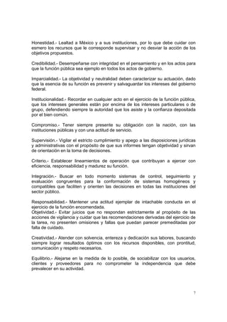 Honestidad.- Lealtad a México y a sus instituciones, por lo que debe cuidar con
esmero los recursos que le corresponde supervisar y no desviar la acción de los
objetivos propuestos.

Credibilidad.- Desempeñarse con integridad en el pensamiento y en los actos para
que la función pública sea ejemplo en todos los actos de gobierno.

Imparcialidad.- La objetividad y neutralidad deben caracterizar su actuación, dado
que la esencia de su función es prevenir y salvaguardar los intereses del gobierno
federal.

Institucionalidad.- Recordar en cualquier acto en el ejercicio de la función pública,
que los intereses generales están por encima de los intereses particulares o de
grupo, defendiendo siempre la autoridad que los asiste y la confianza depositada
por el bien común.

Compromiso.- Tener siempre presente su obligación con la nación, con las
instituciones públicas y con una actitud de servicio.

Supervisión.- Vigilar el estricto cumplimiento y apego a las disposiciones jurídicas
y administrativas con el propósito de que sus informes tengan objetividad y sirvan
de orientación en la toma de decisiones.

Criterio.- Establecer lineamientos de operación que contribuyan a ejercer con
eficiencia, responsabilidad y madurez su función.

Integración.- Buscar en todo momento sistemas de control, seguimiento y
evaluación congruentes para la conformación de sistemas homogéneos y
compatibles que faciliten y orienten las decisiones en todas las instituciones del
sector público.

Responsabilidad.- Mantener una actitud ejemplar de intachable conducta en el
ejercicio de la función encomendada.
Objetividad.- Evitar juicios que no respondan estrictamente al propósito de las
acciones de vigilancia y cuidar que las recomendaciones derivadas del ejercicio de
la tarea, no presenten omisiones y fallas que puedan parecer premeditadas por
falta de cuidado.

Creatividad.- Atender con solvencia, entereza y dedicación sus labores, buscando
siempre lograr resultados óptimos con los recursos disponibles, con prontitud,
comunicación y respeto necesarios.

Equilibrio.- Alejarse en la medida de lo posible, de sociabilizar con los usuarios,
clientes y proveedores para no comprometer la independencia que debe
prevalecer en su actividad.




                                                                                    7
 
