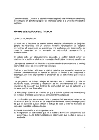 Confidencialidad.- Guardar el debido secreto respecto a la información obtenida y
a no utilizarla en beneficio propio o de intereses ajenos a la unidad administrativa
auditada.



NORMAS DE EJECUCION DEL TRABAJO


CUARTA.- PLANEACION

El titular de la instancia de control deberá elaborar anualmente un programa
general de revisiones, con un enfoque moderno, fortaleciendo las acciones
preventivas, el seguimiento de programas y la evaluación del desempeño, así
como la operación en un ambiente de autocontrol, autocorrección y
autoevaluación.

El trabajo debe ser adecuadamente planeado, el auditor deberá definir los
objetivos de la auditoría, el alcance y metodología dirigida a conseguir esos logros.

Los objetivos identifican las fases de la auditoría desde el alcance hasta la forma y
oportunidad en que se presentarán los hallazgos.

El alcance son límites del trabajo a realizar, con los que se pueden alcanzar los
objetivos predeterminados e incluye el período a revisar y los programas a
desahogar, así como el porcentaje o proporción de las actividades que se van a
revisar.

Los programas de trabajo reflejan el resultado de la planeación y son un
enunciado lógico, ordenado y clasificado de los procedimientos que han de
emplearse, la extensión que tendrán, la oportunidad con que se aplicarán y el
personal que los va a desarrollar.

La metodología consiste en la forma en que el auditor obtendrá la información y
los métodos analíticos que empleará para alcanzar los objetivos.

La coordinación que, en su caso, deba o pueda existir con otras instancias de
fiscalización a fin de cooperar en los programas de interés común, con el propósito
de que los auditores puedan utilizar el trabajo de otros y evitar la duplicidad de
esfuerzos invertidos en las auditorias.

Al planear la auditoría, el auditor público debe:
a) Comprender las actividades que va a auditar a través del conocimiento que
    adquirirá por medio de la investigación y observación que efectúe al planear la
    auditoría.




                                                                                    8
 