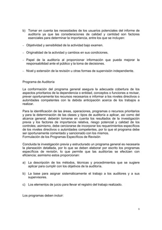 b) Tomar en cuenta las necesidades de los usuarios potenciales del informe de
   auditoría ya que las consideraciones de calidad y cantidad son factores
   esenciales para determinar la importancia, entre los que se incluyen:

− Objetividad y sensibilidad de la actividad bajo examen.

− Originalidad de la actividad y cambios en sus condiciones.

− Papel de la auditoría al proporcionar información que pueda mejorar la
  responsabilidad ante el público y la toma de decisiones.

− Nivel y extensión de la revisión u otras formas de supervisión independiente.



Programa de Auditoría

La conformación del programa general asegura la adecuada cobertura de los
aspectos prioritarios de la dependencia o entidad, conceptos o funciones a revisar,
prever oportunamente los recursos necesarios e informar a los niveles directivos o
autoridades competentes con la debida anticipación acerca de los trabajos a
realizar.

Para la identificación de las áreas, operaciones, programas o recursos prioritarios
y para la determinación de las clases y tipos de auditoría a aplicar, así como del
alcance general, deberán tomarse en cuenta los resultados de la investigación
previa y los factores de importancia relativa, riesgo potencial y calidad de los
controles; asimismo, debe cerciorarse de incorporar los requerimientos específicos
de los niveles directivos o autoridades competentes, por lo que el programa debe
ser oportunamente comentado y sancionado con los mismos.
Formulación de los Programas Específicos de Revisión

Concluida la investigación previa y estructurado un programa general es necesaria
la planeación detallada, por lo que se deben elaborar por escrito los programas
específicos de revisión, lo que permite que las auditorías se efectúen con
eficiencia; asimismo estos proporcionan:

a) La descripción de los métodos, técnicas y procedimientos que se sugiere
   aplicar para cumplir con los objetivos de la auditoría.

b) La base para asignar sistemáticamente el trabajo a los auditores y a sus
   supervisores.

c) Los elementos de juicio para llevar el registro del trabajo realizado.


Los programas deben incluir:



                                                                                  9
 