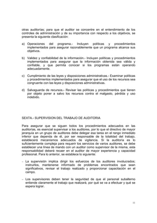 otras auditorías; para que el auditor se concentre en el entendimiento de los
controles de administración y de su importancia con respecto a los objetivos, se
presenta la siguiente clasificación:

a) Operaciones del programa.- Incluyen políticas y procedimientos
   implementados para asegurar razonablemente que un programa alcance sus
   objetivos.

b) Validez y confiabilidad de la información.- Incluyen políticas y procedimientos
   implementados para asegurar que la información obtenida sea válida y
   confiable, y que permita conocer si los programas están operando
   adecuadamente.

c) Cumplimiento de las leyes y disposiciones administrativas.- Examinar políticas
   y procedimientos implementados para asegurar que el uso de los recursos sea
   congruente con las leyes y disposiciones administrativas.

d) Salvaguarda de recursos.- Revisar las políticas y procedimientos que tienen
   por objeto poner a salvo los recursos contra el malgasto, pérdida y uso
   indebido.




SEXTA.- SUPERVISION DEL TRABAJO DE AUDITORIA

Para asegurar que se siguen todos los procedimientos adecuados en las
auditorías, es esencial supervisar a los auditores, por lo que el directivo de mayor
jerarquía en un grupo de auditores debe delegar esa tarea en el rango inmediato
inferior que dependa de él, por ser responsable de la totalidad del trabajo,
establecerá mecanismos adecuados de vigilancia. Si la auditoría es lo
suficientemente compleja para requerir los servicios de varios auditores, se debe
establecer una línea de mando con un auditor como supervisor de la misma, esta
responsabilidad deberá recaer en el auditor de mayor experiencia y capacidad
profesional. Para lo anterior, se establece lo siguiente:

− La supervisión implica dirigir los esfuerzos de los auditores involucrados;
  instruirlos, mantenerse informado de problemas encontrados que sean
  significativos, revisar el trabajo realizado y proporcionar capacitación en el
  campo.

− Los supervisores deben tener la seguridad de que el personal subalterno
  entiende claramente el trabajo que realizará, por qué se va a efectuar y qué se
  espera lograr.




                                                                                  11
 