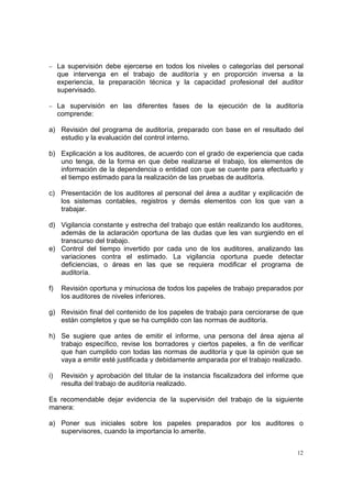 − La supervisión debe ejercerse en todos los niveles o categorías del personal
     que intervenga en el trabajo de auditoría y en proporción inversa a la
     experiencia, la preparación técnica y la capacidad profesional del auditor
     supervisado.

− La supervisión en las diferentes fases de la ejecución de la auditoría
     comprende:

a) Revisión del programa de auditoría, preparado con base en el resultado del
   estudio y la evaluación del control interno.

b) Explicación a los auditores, de acuerdo con el grado de experiencia que cada
   uno tenga, de la forma en que debe realizarse el trabajo, los elementos de
   información de la dependencia o entidad con que se cuente para efectuarlo y
   el tiempo estimado para la realización de las pruebas de auditoría.

c) Presentación de los auditores al personal del área a auditar y explicación de
   los sistemas contables, registros y demás elementos con los que van a
   trabajar.

d) Vigilancia constante y estrecha del trabajo que están realizando los auditores,
   además de la aclaración oportuna de las dudas que les van surgiendo en el
   transcurso del trabajo.
e) Control del tiempo invertido por cada uno de los auditores, analizando las
   variaciones contra el estimado. La vigilancia oportuna puede detectar
   deficiencias, o áreas en las que se requiera modificar el programa de
   auditoría.

f)    Revisión oportuna y minuciosa de todos los papeles de trabajo preparados por
      los auditores de niveles inferiores.

g) Revisión final del contenido de los papeles de trabajo para cerciorarse de que
   están completos y que se ha cumplido con las normas de auditoría.

h) Se sugiere que antes de emitir el informe, una persona del área ajena al
   trabajo específico, revise los borradores y ciertos papeles, a fin de verificar
   que han cumplido con todas las normas de auditoría y que la opinión que se
   vaya a emitir esté justificada y debidamente amparada por el trabajo realizado.

i)    Revisión y aprobación del titular de la instancia fiscalizadora del informe que
      resulta del trabajo de auditoría realizado.

Es recomendable dejar evidencia de la supervisión del trabajo de la siguiente
manera:

a) Poner sus iniciales sobre los papeles preparados por los auditores o
   supervisores, cuando la importancia lo amerite.


                                                                                   12
 