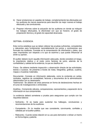 b) Hacer anotaciones en papeles de trabajo, complementando las efectuadas por
   los auditores de menos experiencia para describir de mejor manera el trabajo
   efectuado y las conclusiones.

c) Preparar informes sobre la actuación de los auditores en donde se indiquen
   los trabajos efectuados, la efectividad con que se hicieron, el grado de
   preparación técnica y el grado de capacidad alcanzada.



SEPTIMA.- EVIDENCIA

Esta norma establece que se deben obtener las pruebas suficientes, competentes
y relevantes para fundamentar razonablemente los juicios y conclusiones que
formulen los auditores. Consiste en la comprobación de información y datos, que
sean importantes con respecto a lo que se examina y que pueda influenciar al
emitir su opinión.

El auditor deberá reunir aquella información adecuada, donde considere el riesgo,
la importancia relativa y el costo como factores de juicio, además de la
confiabilidad y calidad de la evidencia, la que se clasifica en:

Física.- Se obtiene mediante inspección u observación directa de las actividades,
bienes o sucesos. Se presenta a través de notas, fotografías, gráficas, cuadros,
mapas o muestras materiales.

Documental.- Consiste en información elaborada, como la contenida en cartas,
contratos, registros de contabilidad, facturas y documentos de la administración
relacionados con su desempeño.
Testimonial.- Se obtiene de otras personas en forma de declaraciones hechas en
el curso de investigaciones o entrevistas.

Analítica.- Comprende cálculos, comparaciones, razonamientos y separación de la
información en sus componentes.

La evidencia deberá someterse a prueba para asegurarse que cumpla con los
requisitos básicos:

− Suficiente.-
             Si es basta para sustentar los hallazgos, conclusiones y
  recomendaciones de los auditores.

− Competente.- En la medida que sea consistente, convincente, confiable y
  validada por el auditor público.

− Relevante.- Cuando exista relación en su uso para demostrar o refutar un hecho
  en forma lógica y patente.

                                                                               13
 