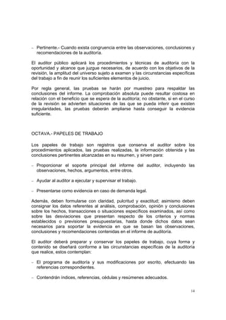 − Pertinente.- Cuando exista congruencia entre las observaciones, conclusiones y
  recomendaciones de la auditoría.

El auditor público aplicará los procedimientos y técnicas de auditoría con la
oportunidad y alcance que juzgue necesarios, de acuerdo con los objetivos de la
revisión, la amplitud del universo sujeto a examen y las circunstancias específicas
del trabajo a fin de reunir los suficientes elementos de juicio.

Por regla general, las pruebas se harán por muestreo para respaldar las
conclusiones del informe. La comprobación absoluta puede resultar costosa en
relación con el beneficio que se espera de la auditoría; no obstante, si en el curso
de la revisión se advierten situaciones de las que se pueda inferir que existen
irregularidades, las pruebas deberán ampliarse hasta conseguir la evidencia
suficiente.



OCTAVA.- PAPELES DE TRABAJO

Los papeles de trabajo son registros que conserva el auditor sobre los
procedimientos aplicados, las pruebas realizadas, la información obtenida y las
conclusiones pertinentes alcanzadas en su resumen, y sirven para:

− Proporcionar el soporte principal del informe del auditor, incluyendo las
  observaciones, hechos, argumentos, entre otros.

− Ayudar al auditor a ejecutar y supervisar el trabajo.

− Presentarse como evidencia en caso de demanda legal.

Además, deben formularse con claridad, pulcritud y exactitud; asimismo deben
consignar los datos referentes al análisis, comprobación, opinión y conclusiones
sobre los hechos, transacciones o situaciones específicos examinados, así como
sobre las desviaciones que presentan respecto de los criterios y normas
establecidos o previsiones presupuestarias, hasta donde dichos datos sean
necesarios para soportar la evidencia en que se basan las observaciones,
conclusiones y recomendaciones contenidas en el informe de auditoría.

El auditor deberá preparar y conservar los papeles de trabajo, cuya forma y
contenido se diseñará conforme a las circunstancias específicas de la auditoría
que realice, estos contemplan:

− El programa de auditoría y sus modificaciones por escrito, efectuando las
  referencias correspondientes.

− Contendrán índices, referencias, cédulas y resúmenes adecuados.


                                                                                  14
 