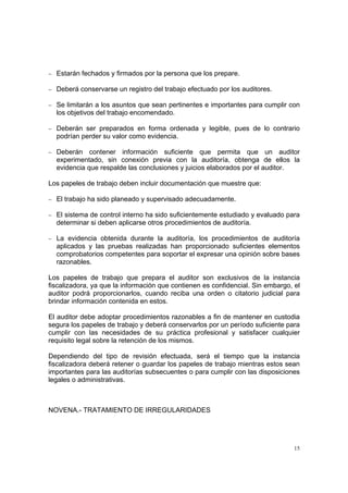 − Estarán fechados y firmados por la persona que los prepare.

− Deberá conservarse un registro del trabajo efectuado por los auditores.

− Se limitarán a los asuntos que sean pertinentes e importantes para cumplir con
  los objetivos del trabajo encomendado.

− Deberán ser preparados en forma ordenada y legible, pues de lo contrario
  podrían perder su valor como evidencia.

− Deberán    contener información suficiente que permita que un auditor
  experimentado, sin conexión previa con la auditoría, obtenga de ellos la
  evidencia que respalde las conclusiones y juicios elaborados por el auditor.

Los papeles de trabajo deben incluir documentación que muestre que:

− El trabajo ha sido planeado y supervisado adecuadamente.

− El sistema de control interno ha sido suficientemente estudiado y evaluado para
  determinar si deben aplicarse otros procedimientos de auditoría.

− La evidencia obtenida durante la auditoría, los procedimientos de auditoría
  aplicados y las pruebas realizadas han proporcionado suficientes elementos
  comprobatorios competentes para soportar el expresar una opinión sobre bases
  razonables.

Los papeles de trabajo que prepara el auditor son exclusivos de la instancia
fiscalizadora, ya que la información que contienen es confidencial. Sin embargo, el
auditor podrá proporcionarlos, cuando reciba una orden o citatorio judicial para
brindar información contenida en estos.

El auditor debe adoptar procedimientos razonables a fin de mantener en custodia
segura los papeles de trabajo y deberá conservarlos por un período suficiente para
cumplir con las necesidades de su práctica profesional y satisfacer cualquier
requisito legal sobre la retención de los mismos.

Dependiendo del tipo de revisión efectuada, será el tiempo que la instancia
fiscalizadora deberá retener o guardar los papeles de trabajo mientras estos sean
importantes para las auditorías subsecuentes o para cumplir con las disposiciones
legales o administrativas.



NOVENA.- TRATAMIENTO DE IRREGULARIDADES




                                                                                 15
 