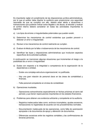 Es importante vigilar el cumplimiento de las disposiciones jurídico-administrativas,
por lo que el auditor debe diseñar la auditoría para proporcionar una seguridad
razonable de que se cumplirá con ello, deberá estar alerta a situaciones o
transacciones que pudieran indicar actos ilegales o de abuso; al estudiar y evaluar
el control interno deberá considerar en todas las actividades importantes lo
siguiente:

a) Los tipos de errores o irregularidades potenciales que pueden existir.

b) Determinar los mecanismos de control existentes que pueden prevenir o
   detectar un error o irregularidad.

c) Revisar si los mecanismos de control realmente se cumplen.

d) Evaluar el efecto por la falta o inobservancia de los mecanismos de control.

e) Identificar las leyes y disposiciones administrativas que involucran aspectos
   específicos de la actividad auditada.

A continuación se mencionan algunas situaciones que incrementan el riesgo a la
posibilidad de un error o irregularidad:

a) Dudas con respecto a la integridad o competencia de la organización de la
   dependencia o entidad.

    − Existe una compleja estructura organizacional, no justificada.

    − Hay una gran rotación de personal clave en las áreas de contabilidad y
      finanzas.

    − Falta personal competente en el área de contabilidad.

b) Operaciones inusitadas.

    − Operaciones extraordinarias especialmente en fechas próximas al cierre del
      período y que tienen repercusiones importantes en los estados financieros.

c) Problemas para obtener una evidencia suficiente y competente en la auditoría.

    − Registros inadecuados tales como: archivos incompletos, ajustes excesivos,
      transacciones no registradas de acuerdo con los procedimientos normales.

    − Documentación inadecuada de las operaciones, como falta de autorización
      apropiada o de documentos de apoyo y alteración de documentos.

    − Diferencias excesivas entre los registros contables y las confirmaciones de
      terceras personas.


                                                                                  16
 