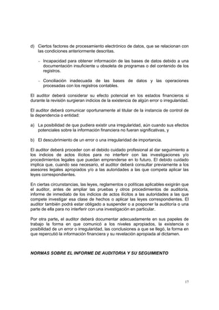 d) Ciertos factores de procesamiento electrónico de datos, que se relacionan con
   las condiciones anteriormente descritas.

    − Incapacidad para obtener información de las bases de datos debido a una
      documentación insuficiente u obsoleta de programas o del contenido de los
      registros.

    − Conciliacióninadecuada de las bases de datos y las operaciones
      procesadas con los registros contables.

El auditor deberá considerar su efecto potencial en los estados financieros si
durante la revisión surgieran indicios de la existencia de algún error o irregularidad.

El auditor deberá comunicar oportunamente al titular de la instancia de control de
la dependencia o entidad:

a) La posibilidad de que pudiera existir una irregularidad, aún cuando sus efectos
   potenciales sobre la información financiera no fueran significativas, y

b) El descubrimiento de un error o una irregularidad de importancia.

El auditor deberá proceder con el debido cuidado profesional al dar seguimiento a
los indicios de actos ilícitos para no interferir con las investigaciones y/o
procedimientos legales que puedan emprenderse en lo futuro. El debido cuidado
implica que, cuando sea necesario, el auditor deberá consultar previamente a los
asesores legales apropiados y/o a las autoridades a las que competa aplicar las
leyes correspondientes.

En ciertas circunstancias, las leyes, reglamentos o políticas aplicables exigirán que
el auditor, antes de ampliar las pruebas y otros procedimientos de auditoría,
informe de inmediato de los indicios de actos ilícitos a las autoridades a las que
compete investigar esa clase de hechos o aplicar las leyes correspondientes. El
auditor también podrá estar obligado a suspender o a posponer la auditoría o una
parte de ella para no interferir con una investigación en particular.

Por otra parte, el auditor deberá documentar adecuadamente en sus papeles de
trabajo la forma en que comunicó a los niveles apropiados, la existencia o
posibilidad de un error o irregularidad, las conclusiones a que se llegó, la forma en
que repercutió la información financiera y su revelación apropiada al dictamen.



NORMAS SOBRE EL INFORME DE AUDITORIA Y SU SEGUIMIENTO




                                                                                     17
 