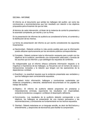 DECIMA.- INFORME

El informe es el documento que señala los hallazgos del auditor, así como las
conclusiones y recomendaciones que han resultado con relación a los objetivos
propuestos para el examen de que se trate.

Al término de cada intervención, el titular de la instancia de control lo presentará a
la autoridad competente, por escrito y con su firma.

En la presentación de informes de auditoría se considerará la forma, el contenido y
la distribución de los mismos.

La forma de presentación del informe es por escrito considerando los siguientes
lineamientos:

a) Oportunidad.- Deberán emitirse lo más pronto posible para que la información
   pueda utilizarse oportunamente por los servidores públicos correspondientes.

b) Completo.- Deberá contener toda la información necesaria para cumplir con los
   objetivos de la auditoría, permitiendo una comprensión adecuada y correcta de
   los asuntos que se informen y que satisfagan los requisitos de contenido.

Es indispensable que el informe ofrezca suficiente información respecto a la
magnitud e importancia de los hallazgos, su frecuencia con el número de casos o
transacciones revisadas y la relación que tengan con las operaciones de la
dependencia o entidad.

c) Exactitud.- La exactitud requiere que la evidencia presentada sea verdadera y
   que los hallazgos sean correctamente expuestos.

Sólo deberá incluir información, hallazgos y conclusiones sustentadas por
evidencia competente y relevante, debidamente documentado en los papeles de
trabajo del auditor.

d) Objetivo.- El informe de auditoría deberá prepararse sin prestarse a
   interpretaciones erróneas, exponiendo los resultados con imparcialidad,
   evitando la tendencia a exagerar o enfatizar el desempeño deficiente.

e) Convincente.- Los resultados de la auditoría deberán corresponder a sus
   objetivos, los hallazgos se presentarán de una manera persuasiva y las
   recomendaciones y conclusiones se fundamentarán en los hechos expuestos.

f) Claridad.- Deberá redactarse en un lenguaje sencillo, es decir de fácil lectura y
   entendimiento, y desprovisto de tecnicismos para facilitar la comprensión.




                                                                                    18
 