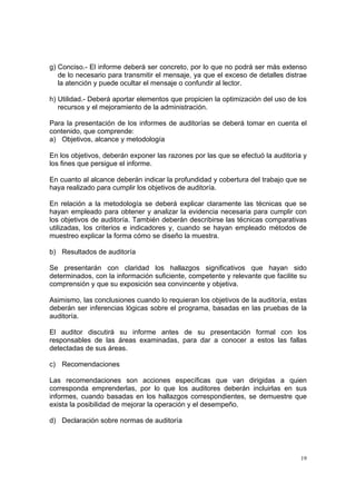 g) Conciso.- El informe deberá ser concreto, por lo que no podrá ser más extenso
   de lo necesario para transmitir el mensaje, ya que el exceso de detalles distrae
   la atención y puede ocultar el mensaje o confundir al lector.

h) Utilidad.- Deberá aportar elementos que propicien la optimización del uso de los
   recursos y el mejoramiento de la administración.

Para la presentación de los informes de auditorías se deberá tomar en cuenta el
contenido, que comprende:
a) Objetivos, alcance y metodología

En los objetivos, deberán exponer las razones por las que se efectuó la auditoría y
los fines que persigue el informe.

En cuanto al alcance deberán indicar la profundidad y cobertura del trabajo que se
haya realizado para cumplir los objetivos de auditoría.

En relación a la metodología se deberá explicar claramente las técnicas que se
hayan empleado para obtener y analizar la evidencia necesaria para cumplir con
los objetivos de auditoría. También deberán describirse las técnicas comparativas
utilizadas, los criterios e indicadores y, cuando se hayan empleado métodos de
muestreo explicar la forma cómo se diseño la muestra.

b) Resultados de auditoría

Se presentarán con claridad los hallazgos significativos que hayan sido
determinados, con la información suficiente, competente y relevante que facilite su
comprensión y que su exposición sea convincente y objetiva.

Asimismo, las conclusiones cuando lo requieran los objetivos de la auditoría, estas
deberán ser inferencias lógicas sobre el programa, basadas en las pruebas de la
auditoría.

El auditor discutirá su informe antes de su presentación formal con los
responsables de las áreas examinadas, para dar a conocer a estos las fallas
detectadas de sus áreas.

c) Recomendaciones

Las recomendaciones son acciones específicas que van dirigidas a quien
corresponda emprenderlas, por lo que los auditores deberán incluirlas en sus
informes, cuando basadas en los hallazgos correspondientes, se demuestre que
exista la posibilidad de mejorar la operación y el desempeño.

d) Declaración sobre normas de auditoría




                                                                                 19
 