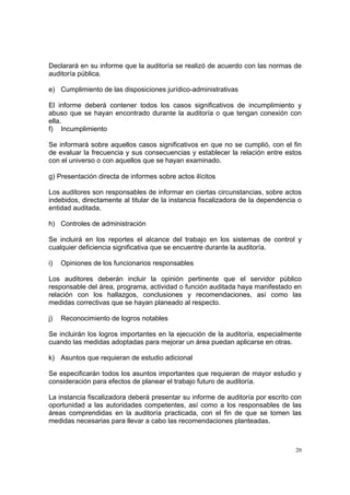 Declarará en su informe que la auditoría se realizó de acuerdo con las normas de
auditoría pública.

e) Cumplimiento de las disposiciones jurídico-administrativas

El informe deberá contener todos los casos significativos de incumplimiento y
abuso que se hayan encontrado durante la auditoría o que tengan conexión con
ella.
f) Incumplimiento

Se informará sobre aquellos casos significativos en que no se cumplió, con el fin
de evaluar la frecuencia y sus consecuencias y establecer la relación entre estos
con el universo o con aquellos que se hayan examinado.

g) Presentación directa de informes sobre actos ilícitos

Los auditores son responsables de informar en ciertas circunstancias, sobre actos
indebidos, directamente al titular de la instancia fiscalizadora de la dependencia o
entidad auditada.

h) Controles de administración

Se incluirá en los reportes el alcance del trabajo en los sistemas de control y
cualquier deficiencia significativa que se encuentre durante la auditoría.

i)   Opiniones de los funcionarios responsables

Los auditores deberán incluir la opinión pertinente que el servidor público
responsable del área, programa, actividad o función auditada haya manifestado en
relación con los hallazgos, conclusiones y recomendaciones, así como las
medidas correctivas que se hayan planeado al respecto.

j)   Reconocimiento de logros notables

Se incluirán los logros importantes en la ejecución de la auditoría, especialmente
cuando las medidas adoptadas para mejorar un área puedan aplicarse en otras.

k) Asuntos que requieran de estudio adicional

Se especificarán todos los asuntos importantes que requieran de mayor estudio y
consideración para efectos de planear el trabajo futuro de auditoría.

La instancia fiscalizadora deberá presentar su informe de auditoría por escrito con
oportunidad a las autoridades competentes, así como a los responsables de las
áreas comprendidas en la auditoría practicada, con el fin de que se tomen las
medidas necesarias para llevar a cabo las recomendaciones planteadas.



                                                                                  20
 