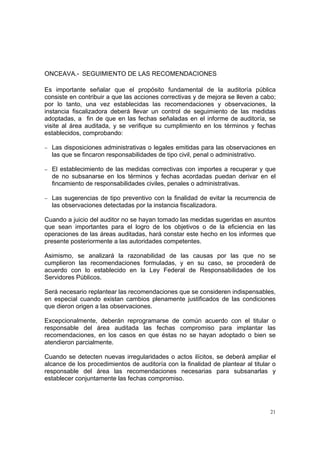 ONCEAVA.- SEGUIMIENTO DE LAS RECOMENDACIONES

Es importante señalar que el propósito fundamental de la auditoría pública
consiste en contribuir a que las acciones correctivas y de mejora se lleven a cabo;
por lo tanto, una vez establecidas las recomendaciones y observaciones, la
instancia fiscalizadora deberá llevar un control de seguimiento de las medidas
adoptadas, a fin de que en las fechas señaladas en el informe de auditoría, se
visite al área auditada, y se verifique su cumplimiento en los términos y fechas
establecidos, comprobando:

− Las disposiciones administrativas o legales emitidas para las observaciones en
  las que se fincaron responsabilidades de tipo civil, penal o administrativo.

− El establecimiento de las medidas correctivas con importes a recuperar y que
  de no subsanarse en los términos y fechas acordadas puedan derivar en el
  fincamiento de responsabilidades civiles, penales o administrativas.

− Las sugerencias de tipo preventivo con la finalidad de evitar la recurrencia de
  las observaciones detectadas por la instancia fiscalizadora.

Cuando a juicio del auditor no se hayan tomado las medidas sugeridas en asuntos
que sean importantes para el logro de los objetivos o de la eficiencia en las
operaciones de las áreas auditadas, hará constar este hecho en los informes que
presente posteriormente a las autoridades competentes.

Asimismo, se analizará la razonabilidad de las causas por las que no se
cumplieron las recomendaciones formuladas, y en su caso, se procederá de
acuerdo con lo establecido en la Ley Federal de Responsabilidades de los
Servidores Públicos.

Será necesario replantear las recomendaciones que se consideren indispensables,
en especial cuando existan cambios plenamente justificados de las condiciones
que dieron origen a las observaciones.

Excepcionalmente, deberán reprogramarse de común acuerdo con el titular o
responsable del área auditada las fechas compromiso para implantar las
recomendaciones, en los casos en que éstas no se hayan adoptado o bien se
atendieron parcialmente.

Cuando se detecten nuevas irregularidades o actos ilícitos, se deberá ampliar el
alcance de los procedimientos de auditoría con la finalidad de plantear al titular o
responsable del área las recomendaciones necesarias para subsanarlas y
establecer conjuntamente las fechas compromiso.




                                                                                  21
 