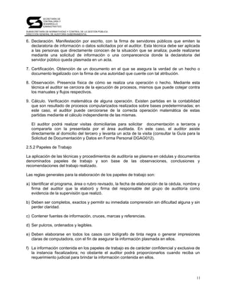 SECRETARÍA DE
            CONTRALORÍA Y
            DESARROLLO
            ADMINISTRATIVO

SUBSECRETARÍA DE NORMATIVIDAD Y CONTROL DE LA GESTIÓN PÚBLICA
DIRECCIÓN GENERAL DE AUDITORÍA GUBERNAMENTAL


6. Declaración. Manifestación por escrito, con la firma de servidores públicos que emiten la
   declaratoria de información o datos solicitados por el auditor. Esta técnica debe ser aplicada
   a las personas que directamente conocen de la situación que se analiza; puede realizarse
   mediante una solicitud de información o una comparecencia donde la declaratoria del
   servidor público queda plasmada en un acta.

7. Certificación. Obtención de un documento en el que se asegura la verdad de un hecho o
   documento legalizado con la firma de una autoridad que cuente con tal atribución.

8. Observación. Presencia física de cómo se realiza una operación o hecho. Mediante esta
   técnica el auditor se cerciora de la ejecución de procesos, mismos que puede cotejar contra
   los manuales y flujos respectivos.

9. Cálculo. Verificación matemática de alguna operación. Existen partidas en la contabilidad
   que son resultado de procesos computarizados realizados sobre bases predeterminadas; en
   este caso, el auditor puede cerciorarse de la correcta operación matemática de estas
   partidas mediante el cálculo independiente de las mismas.

   El auditor podrá realizar visitas domiciliarias para solicitar documentación a terceros y
   compararla con la presentada por el área auditada. En este caso, el auditor asiste
   directamente al domicilio del tercero y levanta un acta de la visita (consultar la Guía para la
   Solicitud de Documentación y Datos en Forma Personal DGAG012).

2.5.2 Papeles de Trabajo

La aplicación de las técnicas y procedimientos de auditoría se plasma en cédulas y documentos
denominados papeles de trabajo y son base de las observaciones, conclusiones y
recomendaciones del trabajo realizado.

Las reglas generales para la elaboración de los papeles de trabajo son:

a) Identificar el programa, área o rubro revisado, la fecha de elaboración de la cédula, nombre y
   firma del auditor que la elaboró y firma del responsable del grupo de auditoría como
   evidencia de la supervisión que realizó.

b) Deben ser completos, exactos y permitir su inmediata comprensión sin dificultad alguna y sin
   perder claridad.

c) Contener fuentes de información, cruces, marcas y referencias.

d) Ser pulcros, ordenados y legibles.

e) Deben elaborarse en todos los casos con bolígrafo de tinta negra o generar impresiones
   claras de computadora, con el fin de asegurar la información plasmada en ellos.

f) La información contenida en los papeles de trabajo es de carácter confidencial y exclusiva de
   la instancia fiscalizadora; no obstante el auditor podrá proporcionarlos cuando reciba un
   requerimiento judicial para brindar la información contenida en ellos.




                                                                                                11
 
