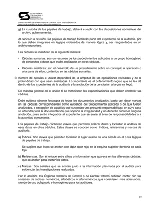 SECRETARÍA DE
              CONTRALORÍA Y
              DESARROLLO
              ADMINISTRATIVO

  SUBSECRETARÍA DE NORMATIVIDAD Y CONTROL DE LA GESTIÓN PÚBLICA
  DIRECCIÓN GENERAL DE AUDITORÍA GUBERNAMENTAL


  g) La custodia de los papeles de trabajo, deberá cumplir con las disposiciones normativas del
     archivo gubernamental.

  Al concluir la revisión, los papeles de trabajo formarán parte del expediente de la auditoría, por
  lo que deben integrarse en legajos ordenados de manera lógica y, ser resguardados en un
  archivo exprofeso.

  Las cédulas se clasifican de la siguiente manera:

  •   Cédulas sumarias: son un resumen de los procedimientos aplicados a un grupo homogéneo
      de conceptos o datos que están analizados en otras cédulas.

  •   Cédulas analíticas: son el desarrollo de un procedimiento sobre un concepto u operación o
      una parte de ellos, contenido en las cédulas sumarias.

El número de cédulas a utilizar dependerá de la amplitud de las operaciones revisadas y de la
   profundidad con que sean analizadas. Lo importante es el ordenamiento lógico que se les dé
   dentro de los expedientes de la auditoría y la anotación de la conclusión a la que se llegó.

  De manera general en el anexo 6 se mencionan las especificaciones que deben contener las
  cédulas.

  Debe evitarse obtener fotocopia de todos los documentos analizados, basta con dejar marcas
  en las cédulas correspondientes como evidencia del procedimiento aplicado o de que fueron
  analizados, a excepción de aquellos que sustentan una presunta responsabilidad, en cuyo caso
  se obtendrá toda la documentación que soporte la irregularidad y no deberán contener ninguna
  anotación, pues serán integrados al expediente que se envíe al área de responsabilidades o a
  la autoridad competente.

  Los papeles de trabajo contienen claves que permiten enlazar datos y localizar el análisis de
  esos datos en otras cédulas. Estas claves se conocen como índices, referencias y marcas de
  auditoría.

  a) Índices. Son claves que permiten localizar el lugar exacto de una cédula en el o los legajos
     de papeles de trabajo.

      Se sugiere que éstos se anoten con lápiz color rojo en la esquina superior derecha de cada
      foja.

  b) Referencias. Son el enlace entre cifras o información que aparece en las diferentes cédulas,
     que se anotan para cruzar los datos.

  c) Marcas. Son señales que se anotan junto a la información plasmada por el auditor para
     evidenciar las investigaciones realizadas.

  Por lo anterior, los Órganos Internos de Control o de Control Interno deberán contar con los
  sistemas de índices numéricos, alfabéticos o alfanuméricos que consideren más adecuados,
  siendo de uso obligatorio y homogéneo para los auditores.




                                                                                                  12
 