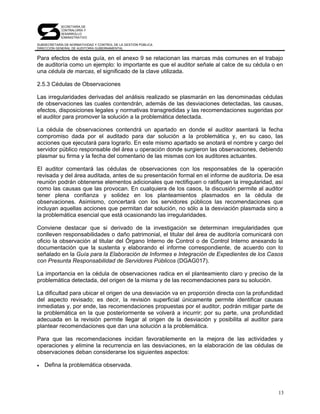 SECRETARÍA DE
            CONTRALORÍA Y
            DESARROLLO
            ADMINISTRATIVO

SUBSECRETARÍA DE NORMATIVIDAD Y CONTROL DE LA GESTIÓN PÚBLICA
DIRECCIÓN GENERAL DE AUDITORÍA GUBERNAMENTAL


Para efectos de esta guía, en el anexo 9 se relacionan las marcas más comunes en el trabajo
de auditoría como un ejemplo: lo importante es que el auditor señale al calce de su cédula o en
una cédula de marcas, el significado de la clave utilizada.

2.5.3 Cédulas de Observaciones

Las irregularidades derivadas del análisis realizado se plasmarán en las denominadas cédulas
de observaciones las cuales contendrán, además de las desviaciones detectadas, las causas,
efectos, disposiciones legales y normativas transgredidas y las recomendaciones sugeridas por
el auditor para promover la solución a la problemática detectada.

La cédula de observaciones contendrá un apartado en donde el auditor asentará la fecha
compromiso dada por el auditado para dar solución a la problemática y, en su caso, las
acciones que ejecutará para lograrlo. En este mismo apartado se anotará el nombre y cargo del
servidor público responsable del área u operación donde surgieron las observaciones, debiendo
plasmar su firma y la fecha del comentario de las mismas con los auditores actuantes.

El auditor comentará las cédulas de observaciones con los responsables de la operación
revisada y del área auditada, antes de su presentación formal en el informe de auditoría. De esa
reunión podrán obtenerse elementos adicionales que rectifiquen o ratifiquen la irregularidad, así
como las causas que las provocan. En cualquiera de los casos, la discusión permite al auditor
tener plena confianza y solidez en los planteamientos plasmados en la cédula de
observaciones. Asimismo, concertará con los servidores públicos las recomendaciones que
incluyan aquellas acciones que permitan dar solución, no sólo a la desviación plasmada sino a
la problemática esencial que está ocasionando las irregularidades.

Conviene destacar que si derivado de la investigación se determinan irregularidades que
conlleven responsabilidades o daño patrimonial, el titular del área de auditoría comunicará con
oficio la observación al titular del Órgano Interno de Control o de Control Interno anexando la
documentación que la sustenta y elaborando el informe correspondiente, de acuerdo con lo
señalado en la Guía para la Elaboración de Informes e Integración de Expedientes de los Casos
con Presunta Responsabilidad de Servidores Públicos (DGAG017).

La importancia en la cédula de observaciones radica en el planteamiento claro y preciso de la
problemática detectada, del origen de la misma y de las recomendaciones para su solución.

La dificultad para ubicar el origen de una desviación va en proporción directa con la profundidad
del aspecto revisado; es decir, la revisión superficial únicamente permite identificar causas
inmediatas y, por ende, las recomendaciones propuestas por el auditor, podrán mitigar parte de
la problemática en la que posteriormente se volverá a incurrir; por su parte, una profundidad
adecuada en la revisión permite llegar al origen de la desviación y posibilita al auditor para
plantear recomendaciones que dan una solución a la problemática.

Para que las recomendaciones incidan favorablemente en la mejora de las actividades y
operaciones y elimine la recurrencia en las desviaciones, en la elaboración de las cédulas de
observaciones deban considerarse los siguientes aspectos:

•   Defina la problemática observada.



                                                                                               13
 