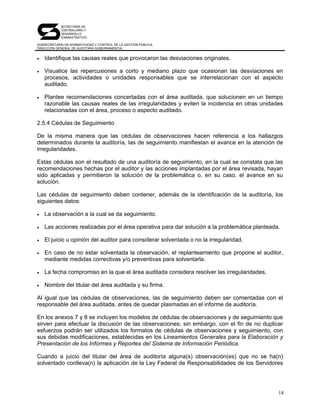 SECRETARÍA DE
            CONTRALORÍA Y
            DESARROLLO
            ADMINISTRATIVO

SUBSECRETARÍA DE NORMATIVIDAD Y CONTROL DE LA GESTIÓN PÚBLICA
DIRECCIÓN GENERAL DE AUDITORÍA GUBERNAMENTAL


•   Identifique las causas reales que provocaron las desviaciones originales.

•   Visualice las repercusiones a corto y mediano plazo que ocasionan las desviaciones en
    procesos, actividades o unidades responsables que se interrelacionan con el aspecto
    auditado.

•   Plantee recomendaciones concertadas con el área auditada, que solucionen en un tiempo
    razonable las causas reales de las irregularidades y eviten la incidencia en otras unidades
    relacionadas con el área, proceso o aspecto auditado.

2.5.4 Cédulas de Seguimiento

De la misma manera que las cédulas de observaciones hacen referencia a los hallazgos
determinados durante la auditoría, las de seguimiento manifiestan el avance en la atención de
irregularidades.

Estas cédulas son el resultado de una auditoría de seguimiento, en la cual se constata que las
recomendaciones hechas por el auditor y las acciones implantadas por el área revisada, hayan
sido aplicadas y permitieron la solución de la problemática o, en su caso, el avance en su
solución.

Las cédulas de seguimiento deben contener, además de la identificación de la auditoría, los
siguientes datos:

•   La observación a la cual se da seguimiento.

•   Las acciones realizadas por el área operativa para dar solución a la problemática planteada.

•   El juicio u opinión del auditor para considerar solventada o no la irregularidad.

•   En caso de no estar solventada la observación, el replanteamiento que propone el auditor,
    mediante medidas correctivas y/o preventivas para solventarla.

•   La fecha compromiso en la que el área auditada considera resolver las irregularidades.

•   Nombre del titular del área auditada y su firma.

Al igual que las cédulas de observaciones, las de seguimiento deben ser comentadas con el
responsable del área auditada, antes de quedar plasmadas en el informe de auditoría.

En los anexos 7 y 8 se incluyen los modelos de cédulas de observaciones y de seguimiento que
sirven para efectuar la discusión de las observaciones; sin embargo, con el fin de no duplicar
esfuerzos podrán ser utilizados los formatos de cédulas de observaciones y seguimiento, con
sus debidas modificaciones, establecidas en los Lineamientos Generales para la Elaboración y
Presentación de los Informes y Reportes del Sistema de Información Periódica.

Cuando a juicio del titular del área de auditoría alguna(s) observación(es) que no se ha(n)
solventado conlleva(n) la aplicación de la Ley Federal de Responsabilidades de los Servidores




                                                                                               14
 