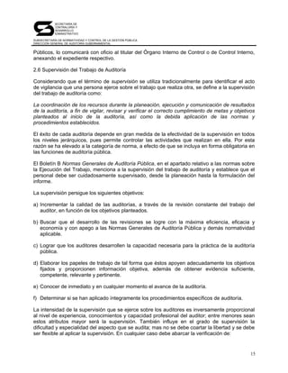 SECRETARÍA DE
            CONTRALORÍA Y
            DESARROLLO
            ADMINISTRATIVO

SUBSECRETARÍA DE NORMATIVIDAD Y CONTROL DE LA GESTIÓN PÚBLICA
DIRECCIÓN GENERAL DE AUDITORÍA GUBERNAMENTAL


Públicos, lo comunicará con oficio al titular del Órgano Interno de Control o de Control Interno,
anexando el expediente respectivo.

2.6 Supervisión del Trabajo de Auditoría

Considerando que el término de supervisión se utiliza tradicionalmente para identificar el acto
de vigilancia que una persona ejerce sobre el trabajo que realiza otra, se define a la supervisión
del trabajo de auditoría como:

La coordinación de los recursos durante la planeación, ejecución y comunicación de resultados
de la auditoría, a fin de vigilar, revisar y verificar el correcto cumplimiento de metas y objetivos
planteados al inicio de la auditoría, así como la debida aplicación de las normas y
procedimientos establecidos.

El éxito de cada auditoría depende en gran medida de la efectividad de la supervisión en todos
los niveles jerárquicos, pues permite controlar las actividades que realizan en ella. Por esta
razón se ha elevado a la categoría de norma, a efecto de que se incluya en forma obligatoria en
las funciones de auditoría pública.

El Boletín B Normas Generales de Auditoría Pública, en el apartado relativo a las normas sobre
la Ejecución del Trabajo, menciona a la supervisión del trabajo de auditoría y establece que el
personal debe ser cuidadosamente supervisado, desde la planeación hasta la formulación del
informe.

La supervisión persigue los siguientes objetivos:

a) Incrementar la calidad de las auditorías, a través de la revisión constante del trabajo del
   auditor, en función de los objetivos planteados.

b) Buscar que el desarrollo de las revisiones se logre con la máxima eficiencia, eficacia y
   economía y con apego a las Normas Generales de Auditoría Pública y demás normatividad
   aplicable.

c) Lograr que los auditores desarrollen la capacidad necesaria para la práctica de la auditoría
   pública.

d) Elaborar los papeles de trabajo de tal forma que éstos apoyen adecuadamente los objetivos
   fijados y proporcionen información objetiva, además de obtener evidencia suficiente,
   competente, relevante y pertinente.

e) Conocer de inmediato y en cualquier momento el avance de la auditoría.

f) Determinar si se han aplicado íntegramente los procedimientos específicos de auditoría.

La intensidad de la supervisión que se ejerce sobre los auditores es inversamente proporcional
al nivel de experiencia, conocimientos y capacidad profesional del auditor; entre menores sean
estos atributos mayor será la supervisión. También influye en el grado de supervisión la
dificultad y especialidad del aspecto que se audita; mas no se debe coartar la libertad y se debe
ser flexible al aplicar la supervisión. En cualquier caso debe abarcar la verificación de:


                                                                                                  15
 