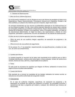 SECRETARÍA DE
            CONTRALORÍA Y
            DESARROLLO
            ADMINISTRATIVO

SUBSECRETARÍA DE NORMATIVIDAD Y CONTROL DE LA GESTIÓN PÚBLICA
DIRECCIÓN GENERAL DE AUDITORÍA GUBERNAMENTAL


    5. Cédulas de Observaciones

1. Oficio de Envío (Informe Ejecutivo)

Es el documento mediante el cual se oficializa el envío del informe de resultados al titular de la
Dependencia, Órgano Desconcentrado, Procuraduría General de la República, Entidad o del
área auditada y a cualquier otra instancia que así lo requiera, según sea el caso.

Su principal característica es que resume la problemática plasmada en las observaciones (no
es una síntesis de éstas). Por ello, como informe ejecutivo describe de manera clara y precisa
los principales problemas que enfrenta la Dependencia, Órgano Desconcentrado, Procuraduría
General de la República, Entidad o los programas, rubros o conceptos analizados, con base en
las desviaciones determinadas, el origen de éstas y las repercusiones y efectos en otros
programas, actividades u operaciones, tal como se estableció en las cédulas de observaciones.

El oficio de envío (informe ejecutivo) tiene dos modalidades:

•   Oficio de envío de una auditoría integral, específica, de evaluación de programas o de
    desempeño.

•   Oficio de envío de una auditoría de seguimiento.

En los anexos 10 y 11 se presentan, respectivamente, las especificaciones y modelos de cada
uno, así como sus características.



2. Carátula del Informe

La carátula presenta un resumen de los datos más importantes de la auditoría para su fácil e
inmediata identificación; contiene entre otros datos: el área evaluada, número de control de la
revisión, fechas de inicio y término y responsables de la auditoría.

3. Índice

En este punto se enumeran los capítulos que integran el informe, señalando el número de la
página donde se localiza cada apartado.

4. Cuerpo del Informe

Este apartado da a conocer los resultados de los trabajos realizados de manera sucinta; su
estructura se encuentra conformada de la siguiente manera:

a) Antecedentes

    En el caso de auditorías integrales, específicas, de evaluación de programas y de
    desempeño se anotarán las causas que originaron la revisión, las principales funciones u
    operaciones del área o programa por evaluar y cualquier otro elemento que merezca ser
    mencionado.



                                                                                                17
 