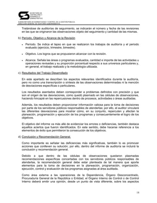 SECRETARÍA DE
            CONTRALORÍA Y
            DESARROLLO
            ADMINISTRATIVO

SUBSECRETARÍA DE NORMATIVIDAD Y CONTROL DE LA GESTIÓN PÚBLICA
DIRECCIÓN GENERAL DE AUDITORÍA GUBERNAMENTAL


   Tratándose de auditorías de seguimiento, se indicarán el número y fecha de las revisiones
   en las que se originaron las observaciones objeto del seguimiento y cantidad de las mismas.

b) Período, Objetivo y Alcance de la Revisión

   •   Período. Se indica el lapso en que se realizaron los trabajos de auditoría y el periodo
       evaluado (ejercicio, trimestre, bimestre).

   •   Objetivo. Los logros que se propusieron alcanzar con la revisión.

   •   Alcance. Señala las áreas o programas evaluados, cantidad e importe de las actividades u
       operaciones revisadas y su proporción porcentual respecto a sus universos particulares y,
       en general, el trabajo realizado y la metodología utilizada.

c) Resultados del Trabajo Desarrollado

   En este apartado se describen los aspectos relevantes identificados durante la auditoría,
   pero no como una transcripción o síntesis de las observaciones determinadas ni la mención
   de desviaciones específicas o particulares.

   Los resultados asentados deben corresponder a problemas definidos con precisión y que
   son el origen de las desviaciones, como quedó plasmado en las cédulas de observaciones,
   haciendo hincapié en las repercusiones dentro de procesos, actividades o áreas auditadas.

   Además, los resultados deben proporcionar información valiosa para la toma de decisiones
   por parte de los servidores públicos responsables de atenderlas; por ello, el auditor vinculará
   las diferentes desviaciones para mostrar cómo, en su conjunto, repercuten y afectan la
   planeación, programación y ejecución de los programas y consecuentemente el logro de los
   objetivos.

   El objetivo del informe va más allá de evidenciar los errores o deficiencias, también destaca
   aquellos aciertos que fueron identificados. En este sentido, debe hacerse referencia a los
   elementos de éxito que permitieron la consecución de los objetivos.

d) Conclusión y Recomendación General.

   Como importante es señalar las deficiencias más significativas, también lo es promover
   acciones que conlleven su solución; por ello, dentro del informe de auditoría se incluirá la
   conclusión y recomendación general.

   Debido a que dentro de las cédulas de observaciones quedaron plasmadas
   recomendaciones específicas concertadas con los servidores públicos responsables de
   atenderlas, la recomendación general debe estar planteada de tal manera que aporte
   elementos para la toma de decisiones en la planeación, programación, organización,
   ejecución, control y evaluación de los programas asignadas al área auditada.

   Como área externa a las operaciones de la Dependencia, Órgano Desconcentrado,
   Procuraduría General de la República o Entidad, el Órgano Interno de Control o de Control
   Interno deberá emitir una opinión, desde un punto de vista diferente, sobre los aspectos


                                                                                                18
 