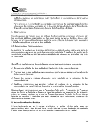 SECRETARÍA DE
            CONTRALORÍA Y
            DESARROLLO
            ADMINISTRATIVO

SUBSECRETARÍA DE NORMATIVIDAD Y CONTROL DE LA GESTIÓN PÚBLICA
DIRECCIÓN GENERAL DE AUDITORÍA GUBERNAMENTAL


   auditados, revelando las acciones que están incidiendo en el buen desempeño del programa
   o área auditada.

   Por lo anterior, la recomendación general debe encaminarse a dar a conocer esos elementos
   y la manera de minimizar su impacto en el desarrollo de las actividades de la Dependencia,
   Órgano Desconcentrado, Procuraduría General de la República o Entidad.

5. Observaciones

En este apartado se incluyen todas las cédulas de observaciones comentadas y firmadas por
los servidores públicos responsables de las áreas donde surgieron, también deben estar
firmadas por el responsable del área de auditoría como evidencia de la supervisión que realizó
y de la formalización de su envío al área auditada.

2.8. Seguimiento de Recomendaciones

La auditoría no concluye con la emisión del informe; en éste el auditor plasma una serie de
recomendaciones para que se corrija la problemática detectada. A través de las auditorías de
seguimiento se verifica que con las acciones adoptadas se subsanen las anomalías y se evite
su recurrencia.



Con el fin de que la instancia de control pueda orientar sus seguimientos se recomienda:

a) Comprometer al titular del área auditada con la atención de las recomendaciones.

b) Promover que el área auditada programe acciones oportunas que aseguren el cumplimiento
   de las recomendaciones.

c) Evaluar los logros y mejoras alcanzadas como resultado de la aplicación de las
   recomendaciones.

d) Establecer mecanismos que permitan verificar el resultado de la aplicación de las
   recomendaciones, con el objeto de determinar si es adecuado o tiene deficiencias.

De acuerdo con los Lineamientos para la Planeación, Elaboración y Presentación del Programa
Anual de Control y Auditoría se llevarán a cabo las auditorías de seguimiento. Sin embargo,
este es un proceso continuo, por lo que los Órganos Internos de Control y de Control Interno
llevarán los registros y controles que sean necesarios para instrumentar programas de
abatimiento de observaciones.

III. Actuación del Auditor Público

Independientemente de su formación académica, el auditor público debe tener un
comportamiento ético, para lo cual debe cumplir con las Normas Generales de Auditoría
Pública, pues debe garantizar a la sociedad servicios profesionales de alta calidad.




                                                                                            19
 
