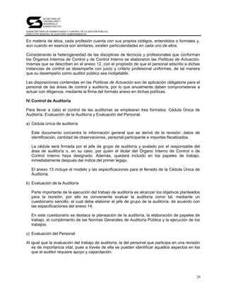SECRETARÍA DE
            CONTRALORÍA Y
            DESARROLLO
            ADMINISTRATIVO

SUBSECRETARÍA DE NORMATIVIDAD Y CONTROL DE LA GESTIÓN PÚBLICA
DIRECCIÓN GENERAL DE AUDITORÍA GUBERNAMENTAL


En materia de ética, cada profesión cuenta con sus propios códigos, entendidos o formales y,
aun cuando en esencia son similares, existen particularidades en cada uno de ellos.

Considerando la heterogeneidad de las disciplinas de técnicos y profesionales que conforman
los Órganos Internos de Control y de Control Interno se elaboraron las Políticas de Actuación,
mismas que se describen en el anexo 12, con el propósito de que el personal adscrito a dichas
instancias de control se desempeñe con juicio y criterio profesional uniformes, de tal manera
que su desempeño como auditor público sea inobjetable.

Las disposiciones contenidas en las Políticas de Actuación son de aplicación obligatoria para el
personal de las áreas de control y auditoría, por lo que anualmente deben comprometerse a
actuar con diligencia, mediante la firma del formato anexo en dichas políticas.

IV. Control de Auditoría

Para llevar a cabo el control de las auditorías se emplearan tres formatos: Cédula Única de
Auditoría, Evaluación de la Auditoría y Evaluación del Personal.

a) Cédula única de auditoría

   Este documento concentra la información general que se derivó de la revisión: datos de
   identificación, cantidad de observaciones, personal participante e importes fiscalizados.

   La cédula será firmada por el jefe de grupo de auditoría y avalado por el responsable del
   área de auditoría o, en su caso, por quien el titular del Órgano Interno de Control o de
   Control Interno haya designado. Además, quedará incluido en los papeles de trabajo,
   inmediatamente después del índice del primer legajo.

   El anexo 13 incluye el modelo y las especificaciones para el llenado de la Cédula Única de
   Auditoría.

b) Evaluación de la Auditoría

   Parte importante de la ejecución del trabajo de auditoría es alcanzar los objetivos planteados
   para la revisión, por ello es conveniente evaluar la auditoría como tal, mediante un
   cuestionario sencillo, el cual debe elaborar el jefe de grupo de la auditoría, de acuerdo con
   las especificaciones del anexo 14.

   En este cuestionario se destaca la planeación de la auditoría, la elaboración de papeles de
   trabajo, el cumplimiento de las Normas Generales de Auditoría Pública y la ejecución de los
   trabajos.

c) Evaluación del Personal

Al igual que la evaluación del trabajo de auditoría, la del personal que participa en una revisión
   es de importancia vital, pues a través de ella se pueden identificar aquellos aspectos en los
   que el auditor requiere apoyo y capacitación.




                                                                                                20
 