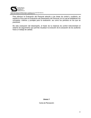 SECRETARÍA DE
            CONTRALORÍA Y
            DESARROLLO
            ADMINISTRATIVO

SUBSECRETARÍA DE NORMATIVIDAD Y CONTROL DE LA GESTIÓN PÚBLICA
DIRECCIÓN GENERAL DE AUDITORÍA GUBERNAMENTAL


   Para efectuar la Evaluación del Personal adscrito a las áreas de control y auditoría, se
   expidió la Guía para la Evaluación del Desempeño del Personal, en la cual se establecen los
   conceptos, criterios y puntajes para la evaluación, así como los periodos en los que se
   practicará.

   De esta evaluación del desempeño, el titular de la instancia de control instrumentará el
   sistema de seguimiento que permita visualizar la evolución de la actuación de los auditores
   hacia un trabajo de calidad.




                                                                Anexo 1

                                                     Carta de Planeación




                                                                                            21
 