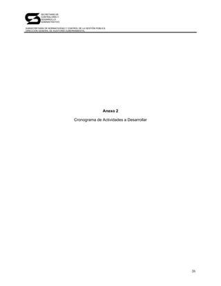SECRETARÍA DE
           CONTRALORÍA Y
           DESARROLLO
           ADMINISTRATIVO

SUBSECRETARÍA DE NORMATIVIDAD Y CONTROL DE LA GESTIÓN PÚBLICA
DIRECCIÓN GENERAL DE AUDITORÍA GUBERNAMENTAL




                                                           Anexo 2

                                     Cronograma de Actividades a Desarrollar




                                                                               26
 