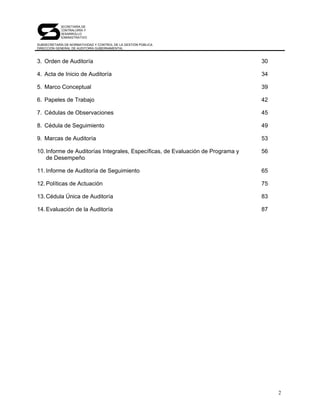 SECRETARÍA DE
            CONTRALORÍA Y
            DESARROLLO
            ADMINISTRATIVO

SUBSECRETARÍA DE NORMATIVIDAD Y CONTROL DE LA GESTIÓN PÚBLICA
DIRECCIÓN GENERAL DE AUDITORÍA GUBERNAMENTAL



3. Orden de Auditoría                                                            30

4. Acta de Inicio de Auditoría                                                   34

5. Marco Conceptual                                                              39

6. Papeles de Trabajo                                                            42

7. Cédulas de Observaciones                                                      45

8. Cédula de Seguimiento                                                         49

9. Marcas de Auditoría                                                           53

10. Informe de Auditorías Integrales, Específicas, de Evaluación de Programa y   56
    de Desempeño

11. Informe de Auditoría de Seguimiento                                          65

12. Políticas de Actuación                                                       75

13. Cédula Única de Auditoría                                                    83

14. Evaluación de la Auditoría                                                   87




                                                                                      2
 
