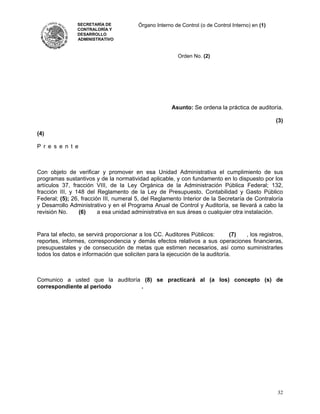 SECRETARÍA DE           Órgano Interno de Control (o de Control Interno) en (1)
                CONTRALORÍA Y
                DESARROLLO
                ADMINISTRATIVO



                                                         Orden No. (2)




                                                      Asunto: Se ordena la práctica de auditoría.

                                                                                                  (3)

(4)

P r e s e n t e



Con objeto de verificar y promover en esa Unidad Administrativa el cumplimiento de sus
programas sustantivos y de la normatividad aplicable, y con fundamento en lo dispuesto por los
artículos 37, fracción VIII, de la Ley Orgánica de la Administración Pública Federal; 132,
fracción III, y 148 del Reglamento de la Ley de Presupuesto, Contabilidad y Gasto Público
Federal; (5); 26, fracción III, numeral 5, del Reglamento Interior de la Secretaría de Contraloría
y Desarrollo Administrativo y en el Programa Anual de Control y Auditoría, se llevará a cabo la
revisión No.     (6)     a esa unidad administrativa en sus áreas o cualquier otra instalación.


Para tal efecto, se servirá proporcionar a los CC. Auditores Públicos:       (7) , los registros,
reportes, informes, correspondencia y demás efectos relativos a sus operaciones financieras,
presupuestales y de consecución de metas que estimen necesarios, así como suministrarles
todos los datos e información que soliciten para la ejecución de la auditoría.



Comunico a usted que la auditoría (8) se practicará al (a los) concepto (s) de
correspondiente al periodo       .




                                                                                                  32
 