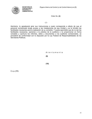 SECRETARÍA DE           Órgano Interno de Control (o de Control Interno) en (1)
               CONTRALORÍA Y
               DESARROLLO
               ADMINISTRATIVO



                                                        Orden No. (2)



                                              -2-

Asimismo, le agradeceré girar sus instrucciones a quien corresponda a efecto de que el
personal comisionado tenga acceso a las instalaciones de esa Unidad y se le brinden las
facilidades necesarias para la realización de su cometido. Y queda apercibido que de no dar las
facilidades necesarias, oponerse a la práctica de la auditoría o no proporcionar en forma
completa y oportuna los informes, datos y documentos a los auditores comisionados, se
procederá de conformidad con lo dispuesto por la Ley Federal de Responsabilidades de los
Servidores Públicos.




                                                A t e n t a m e n t e

                                                (9)



                                                (10)



C.c.p. (11)




                                                                                                 33
 