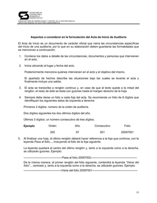SECRETARÍA DE
            CONTRALORÍA Y
            DESARROLLO
            ADMINISTRATIVO

SUBSECRETARÍA DE NORMATIVIDAD Y CONTROL DE LA GESTIÓN PÚBLICA
DIRECCIÓN GENERAL DE AUDITORÍA GUBERNAMENTAL




             Aspectos a considerar en la formulación del Acta de Inicio de Auditoría

El Acta de Inicio es un documento de carácter oficial que narra las circunstancias específicas
del inicio de una auditoría, por lo que en su elaboración deben guardarse las formalidades que
se mencionan a continuación:

1.    Contiene los datos a detalle de las circunstancias, documentos y personas que intervienen
      en el acto.

2.    Inicia ubicando el lugar y fecha del acto.

      Posteriormente menciona quiénes intervienen en el acto y el objetivo del mismo.

      El apartado de hechos describe las situaciones bajo las cuales se levanta el acta y
      finalmente incluye una salida.

3.    El acta se transcribe a renglón continuo y, en caso de que el texto quede a la mitad del
      renglón, el resto de éste se testa con guiones hasta el margen derecho de la hoja.

4.    Siempre debe darse un folio a cada foja del acta. Se recomienda un folio de 8 dígitos que
      identifiquen los siguientes datos de izquierda a derecha:

     Primeros 3 dígitos: número de la orden de auditoría.

     Dos dígitos siguientes los dos últimos dígitos del año.

     Últimos 3 dígitos: un número consecutivo de tres dígitos.

     Ejemplo                    Orden                           Año        Consecutivo                  Folio

                                  200                           97              001                  20097001

5.   Al finalizar una hoja, el último renglón deberá hacer referencia a la foja que continúa, con la
     leyenda Pasa al folio..., incluyendo el folio de la foja siguiente.

     La leyenda quedará al centro del último renglón y, tanto a la izquierda como a la derecha,
     se utilizarán guiones. Ejemplo:

     -----------------------------------------Pasa al folio 20097002-------------------------------------------------
     De la misma manera, el primer renglón del folio siguiente, contendrá la leyenda “Viene del
     folio”... centrado y, tanto a la izquierda como a la derecha, se utilizarán guiones. Ejemplo:
     ----------------------------------------Viene del folio 20097001------------------------------------------------




                                                                                                                    35
 