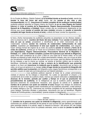 SECRETARÍA DE
            CONTRALORÍA Y
            DESARROLLO
            ADMINISTRATIVO

SUBSECRETARÍA DE NORMATIVIDAD Y CONTROL DE LA GESTIÓN PÚBLICA
DIRECCIÓN GENERAL DE AUDITORÍA GUBERNAMENTAL


                                                           20097001
En la Ciudad de México, Distrito Federal, (o la localidad donde se levanta el acta), siendo las
(anotar la hora del inicio del acto) horas, del día (anotar el día, mes y año
correspondiente), los CC. (mencionar el nombre completo de los auditores comisionados)
auditores públicos adscritos al Órgano Interno de Control, (o en su caso Órgano de Control
Interno) en (citar el nombre de la Dependencia, Órgano Desconcentrado, Procuraduría
General de la República o Entidad), hacen constar que se constituyeron legalmente en las
oficinas que ocupa (anotar el nombre del área visitada) ubicadas en (anotar el domicilio
completo del lugar donde se levanta el acta), a efecto de hacer constar los siguientes:---------
--------------------------------------------------------------------------------------------------------------------------------
---------------------------------------------------Hechos---------------------------------------------------------------En
la hora y fecha mencionadas los auditores actuantes se presentaron en las oficinas citadas y
ante la presencia del C. (nombre del titular del área visitada) Titular (anotar el nombre del
área en que se actúa), procedieron a identificarse en el orden mencionado con las
credenciales números: (anotar los números de credenciales institucionales de cada
auditor), expedidas por (mencionar el área que expide las credenciales), acto seguido,
hacen entrega formal del original de la orden de auditoría (anotar el número y fecha de la
orden de auditoría), emitida por el Titular de la Contraloría Interna en esta (mencionar si es
una Dependencia, Órgano Desconcentrado, Procuraduría General de la República o
Entidad), al C. (citar el nombre completo y puesto de la persona que atiende la diligencia),
quien firma para constancia de su puño y letra en una copia de la misma orden, en la cual
también se estampó el sello oficial de la unidad administrativa visitada, acto con el que se tiene
por formalmente notificada la orden de auditoría que nos ocupa, para los efectos del desahogo
de los trabajos a que la misma se contrae, se solicita al servidor público que la recibe se
identifique, exhibiendo éste (anotar el tipo y número de la identificación que presenta)
expida a su favor por (mencionar la instancia que la expide), documento que se tiene a la
vista y en el que se aprecia en su margen (citar el lugar donde se encuentra la fotografía del
servidor público que la presenta) una fotografía cuyos rasgos fisonómicos corresponden a su
portador, a quien en este acto se le devuelve por así haberlo solicitado.---------------------------------
------------------------------Los auditores públicos exponen al titular de la unidad administrativa
visitada el alcance de los trabajos a desarrollar, los cuales se ejecutarán al amparo y en
cumplimiento de la orden de auditoría citada, mismos que estarán enfocados a (mencionar los
alcances de la revisión, periodo por auditar y tiempo en el que se practicarán los
procedimientos de auditoría), en la inteligencia de que la auditoría podrá retroceder a
ejercicios anteriores de considerarse necesario, acto seguido se solicita al C. (anotar el
nombre de la persona con quien se entiende el acto) designe dos testigos de asistencia,
advertido de que en su negativa serán nombrados por los auditores actuantes, a esta solicitud,
el visitado designa a los CC. (mencionar los nombres completos de las personas designadas
como testigos, domicilios oficiales o particulares, documento con que se identifican, Registro
Federal de Contribuyentes y nacionalidad), quienes aceptan la designación.---------------------------
------------------------------------- ---------------------------------------------------Pasa al folio 20097002-----------
-----------------------------------
                                                           20097002
-------------------------------------------------Viene del folio 20097001-------------------------------------------- El
C. (nombre de la persona con quien se entiende la diligencia), previo apercibimiento para
conducirse con verdad y advertido de las penas en que incurren los que declaran con falsedad
ante autoridad distinta a la judicial, según lo dispone la fracción I del artículo 247 del Código
Penal, manifiesta llamarse como ha quedado asentado, tener la edad de (anotar la edad del


                                                                                                                             37
 