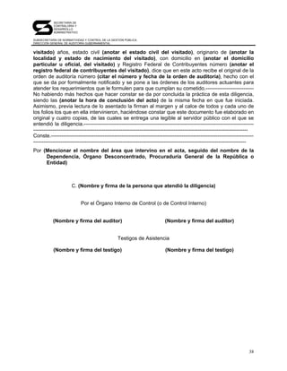SECRETARÍA DE
            CONTRALORÍA Y
            DESARROLLO
            ADMINISTRATIVO

SUBSECRETARÍA DE NORMATIVIDAD Y CONTROL DE LA GESTIÓN PÚBLICA
DIRECCIÓN GENERAL DE AUDITORÍA GUBERNAMENTAL


visitado) años, estado civil (anotar el estado civil del visitado), originario de (anotar la
localidad y estado de nacimiento del visitado), con domicilio en (anotar el domicilio
particular u oficial, del visitado) y Registro Federal de Contribuyentes número (anotar el
registro federal de contribuyentes del visitado), dice que en este acto recibe el original de la
orden de auditoría número (citar el número y fecha de la orden de auditoría), hecho con el
que se da por formalmente notificado y se pone a las órdenes de los auditores actuantes para
atender los requerimientos que le formulen para que cumplan su cometido.----------------------------
No habiendo más hechos que hacer constar se da por concluida la práctica de esta diligencia,
siendo las (anotar la hora de conclusión del acto) de la misma fecha en que fue iniciada.
Asimismo, previa lectura de lo asentado la firman al margen y al calce de todos y cada uno de
los folios los que en ella intervinieron, haciéndose constar que este documento fue elaborado en
original y cuatro copias, de las cuales se entrega una legible al servidor público con el que se
entendió la diligencia.---------------------------------------------------------------------------------------------------
-----------------------------------------------------------------------------------------------------------------------------
Conste.----------------------------------------------------------------------------------------------------------------------
----------------------------------------------------------------------------------------------------------------------------
Por (Mencionar el nombre del área que intervino en el acta, seguido del nombre de la
     Dependencia, Órgano Desconcentrado, Procuraduría General de la República o
     Entidad)



                      C. (Nombre y firma de la persona que atendió la diligencia)


                             Por el Órgano Interno de Control (o de Control Interno)


           (Nombre y firma del auditor)                                   (Nombre y firma del auditor)


                                                 Testigos de Asistencia

           (Nombre y firma del testigo)                                   (Nombre y firma del testigo)




                                                                                                                          38
 
