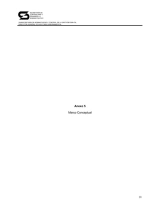 SECRETARÍA DE
            CONTRALORÍA Y
            DESARROLLO
            ADMINISTRATIVO

SUBSECRETARÍA DE NORMATIVIDAD Y CONTROL DE LA GESTIÓN PÚBLICA
DIRECCIÓN GENERAL DE AUDITORÍA GUBERNAMENTAL




                                                           Anexo 5

                                                    Marco Conceptual




                                                                       39
 