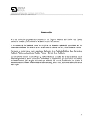 SECRETARÍA DE
            CONTRALORÍA Y
            DESARROLLO
            ADMINISTRATIVO

SUBSECRETARÍA DE NORMATIVIDAD Y CONTROL DE LA GESTIÓN PÚBLICA
DIRECCIÓN GENERAL DE AUDITORÍA GUBERNAMENTAL




                                                       Presentación



A fin de continuar apoyando las funciones de los Órganos Internos de Control y de Control
Interno se emite la Guía General de Auditoría Pública actualizada.

El contenido de la presente Guía no modifica los aspectos operativos plasmados en las
versiones anteriores, únicamente aclara y define aspectos que han sido suceptibles de mejora.

Asimismo se conforma de cuatro capítulos: Definición de la Auditoría Pública; Guía General de
Auditoría Pública; Actuación del Auditor Público y Control de la Auditoría.

Es conveniente insistir en el enfoque y profundidad que se debe dar a las revisiones en un
ambiente preventivo, deben canalizarse a identificar la problemática que ocasiona la recurrencia
en observaciones para sugerir acciones que eliminen de raíz la problemática; en cuanto al
ámbito correctivo, deben evidenciarse las deficiencias y, en su caso, aplicar las sanciones a que
haya lugar.




                                                                                               3
 